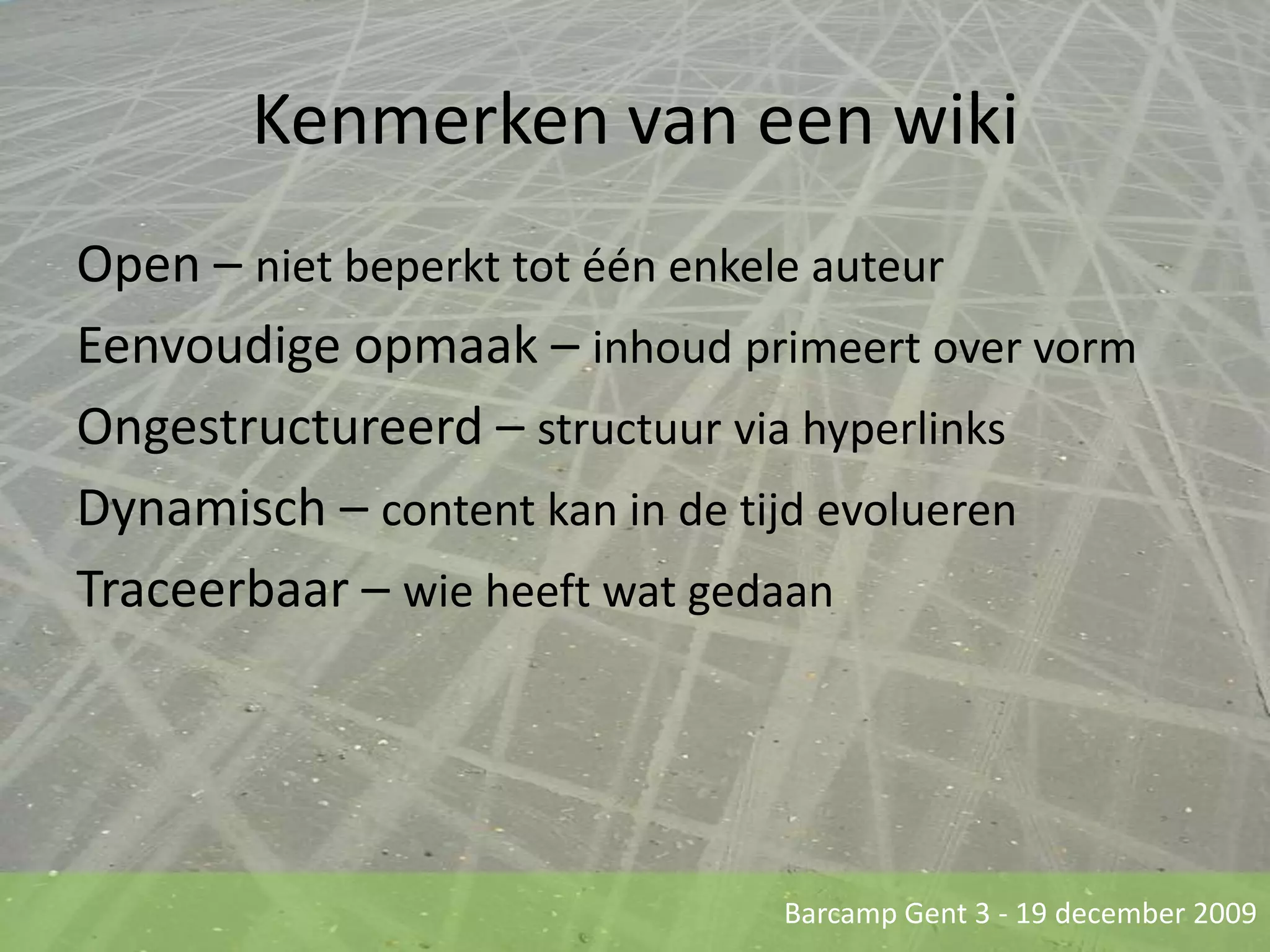 Kenmerken van een wikiOpen – niet beperkt tot één enkele auteurEenvoudige opmaak – inhoud primeert over vormOngestructureerd – structuur via hyperlinksDynamisch – content kan in de tijd evoluerenTraceerbaar – wie heeft wat gedaan