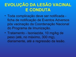 EVOLUÇÃO DA LESÃO VACINAL
       E CONDUTA
• Toda complicação deve ser notificada -
  ficha de notificação de Eventos Adversos
  pós vacinação da Coordenação Nacional
  do Programa de Imunização.
• Tratamento - Isoniazida, 10 mg/kg de
  peso (até, no máximo, 300 mg),
  diariamente, até a regressão da lesão.
 