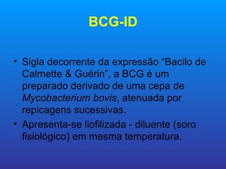 BCG-ID

• Sigla decorrente da expressão “Bacilo de
  Calmette & Guérin”, a BCG é um
  preparado derivado de uma cepa de
  Mycobacterium bovis, atenuada por
  repicagens sucessivas.
• Apresenta-se liofilizada - diluente (soro
  fisiológico) em mesma temperatura.
 