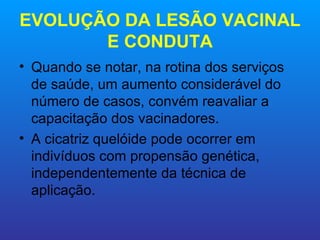 EVOLUÇÃO DA LESÃO VACINAL
       E CONDUTA
• Quando se notar, na rotina dos serviços
  de saúde, um aumento considerável do
  número de casos, convém reavaliar a
  capacitação dos vacinadores.
• A cicatriz quelóide pode ocorrer em
  indivíduos com propensão genética,
  independentemente da técnica de
  aplicação.
 