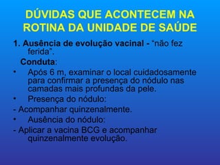 DÚVIDAS QUE ACONTECEM NA
  ROTINA DA UNIDADE DE SAÚDE
1. Ausência de evolução vacinal - “não fez
    ferida”.
  Conduta:
• Após 6 m, examinar o local cuidadosamente
    para confirmar a presença do nódulo nas
    camadas mais profundas da pele.
• Presença do nódulo:
- Acompanhar quinzenalmente.
• Ausência do nódulo:
- Aplicar a vacina BCG e acompanhar
    quinzenalmente evolução.
 