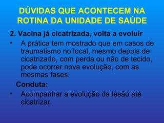 DÚVIDAS QUE ACONTECEM NA
  ROTINA DA UNIDADE DE SAÚDE
2. Vacina já cicatrizada, volta a evoluir
• A prática tem mostrado que em casos de
    traumatismo no local, mesmo depois de
    cicatrizado, com perda ou não de tecido,
    pode ocorrer nova evolução, com as
    mesmas fases.
  Conduta:
• Acompanhar a evolução da lesão até
    cicatrizar.
 
