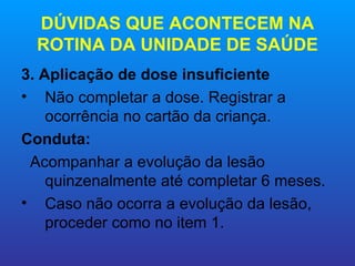 DÚVIDAS QUE ACONTECEM NA
  ROTINA DA UNIDADE DE SAÚDE
3. Aplicação de dose insuficiente
• Não completar a dose. Registrar a
    ocorrência no cartão da criança.
Conduta:
 Acompanhar a evolução da lesão
    quinzenalmente até completar 6 meses.
• Caso não ocorra a evolução da lesão,
    proceder como no item 1.
 