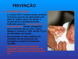 PREVENÇÃO
• A VACINAÇÃO BCG
  – A vacina BCG confere poder protetor
    às formas graves da primoinfecção
    pelo M. tuberculosis. No Brasil, a
    vacina BCG é prioritariamente
    indicada para as crianças de 0 a 4
    anos de idade, sendo obrigatória
    para menores de um ano, como
    dispõe a Portaria nº 452, de 06/12/76,
    do Ministério da Saúde.
  – Recomenda-se descontinuar as
    medidas de revacinação em
    escolares no país (II Consenso-
    Jun/04).
  – A vacinação BCG é realizada
    segundo normas e orientações do
    Programa Nacional de Imunizações/
    MS.
 