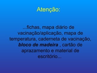 Atenção:

     ...fichas, mapa diário de
   vacinação/aplicação, mapa de
temperatura, caderneta de vacinação,
   bloco de madeira , cartão de
     aprazamento e material de
             escritório...
 