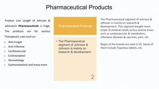 Pharmaceutical Products
Pharmaceutical Products
• The Pharmaceutical
segment of Johnson &
Johnson is mainly on
research & development.
2
The Pharmaceutical segment of Johnson &
Johnson is mainly on research &
development. This segment bought more
scope of medical needs across several areas
such as cardiovascular & metabolism,
infectious diseases & vaccines, pain, etc.
Major of the brands are sold in US. Some of
them include Topamax tablets, etc.
Product Line Length of Johnson &
Johnsonin Pharmaceuticals is huge.
The products are for various
Therapeutic uses such as:-
o Anti Fungal
o Anti-Infective
o Cardiovascular
o Contraceptive
o Dermatology
o Gastrointestinal and many more
 
