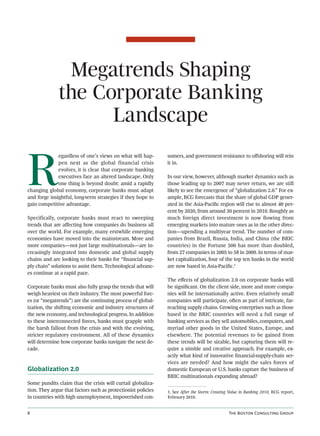 Megatrends Shaping
              the Corporate Banking
                    Landscape


R
              egardless of one’s views on what will hap-       sumers, and government resistance to oﬀshoring will rein
              pen next as the global financial crisis          it in.
              evolves, it is clear that corporate banking
              executives face an altered landscape. Only       In our view, however, although market dynamics such as
              one thing is beyond doubt: amid a rapidly        those leading up to 2007 may never return, we are still
changing global economy, corporate banks must adapt            likely to see the emergence of “globalization 2.0.” For ex-
and forge insightful, long-term strategies if they hope to     ample, BCG forecasts that the share of global GDP gener-
gain competitive advantage.                                    ated in the Asia-Paciﬁc region will rise to almost 40 per-
                                                               cent by 2020, from around 30 percent in 2010. Roughly as
Specifically, corporate banks must react to sweeping           much foreign direct investment is now ﬂowing from
trends that are aﬀecting how companies do business all         emerging markets into mature ones as in the other direc-
over the world. For example, many erstwhile emerging           tion—upending a multiyear trend. The number of com-
economies have moved into the mainstream. More and             panies from Brazil, Russia, India, and China (the BRIC
more companies—not just large multinationals—are in-           countries) in the Fortune 500 has more than doubled,
creasingly integrated into domestic and global supply          from 27 companies in 2005 to 58 in 2009. In terms of mar-
chains and are looking to their banks for “ﬁnancial sup-       ket capitalization, four of the top ten banks in the world
ply chain” solutions to assist them. Technological advanc-     are now based in Asia-Paciﬁc.1
es continue at a rapid pace.
                                                               The eﬀects of globalization 2.0 on corporate banks will
Corporate banks must also fully grasp the trends that will     be signiﬁcant. On the client side, more and more compa-
weigh heaviest on their industry. The most powerful forc-      nies will be internationally active. Even relatively small
es (or “megatrends”) are the continuing process of global-     companies will participate, oen as part of intricate, far-
ization, the shiing economic and industry structures of       reaching supply chains. Growing enterprises such as those
the new economy, and technological progress. In addition       based in the BRIC countries will need a full range of
to these interconnected forces, banks must grapple with        banking services as they sell automobiles, computers, and
the harsh fallout from the crisis and with the evolving,       myriad other goods in the United States, Europe, and
stricter regulatory environment. All of these dynamics         elsewhere. The potential revenues to be gained from
will determine how corporate banks navigate the next de-       these trends will be sizable, but capturing them will re-
cade.                                                          quire a nimble and creative approach. For example, ex-
                                                               actly what kind of innovative ﬁnancial-supply-chain ser-
                                                               vices are needed? And how might the sales forces of
Globalization 2.0                                              domestic European or U.S. banks capture the business of
                                                               BRIC multinationals expanding abroad?
Some pundits claim that the crisis will curtail globaliza-
tion. They argue that factors such as protectionist policies   1. See After the Storm: Creating Value in Banking 2010, BCG report,
in countries with high unemployment, impoverished con-         February 2010.


                                                                                              T B C G
 