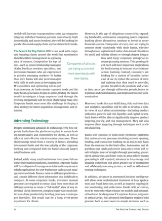 (which will increase transportation costs). As companies        However, in this age of ubiquitous connectivity, expand-
integrate with their business partners more closely (both       ing bandwidth, and massive computing power, corporate
domestically and across borders), they will be looking for      banking clients themselves continue to invest in better
parallel ﬁnancial-supply-chain services from their banks.       ﬁnancial systems. Companies of every size are trying to
                                                                connect more seamlessly with their banks, whether
The Search for Top Talent. BCG’s case work with corpo-          through more sophisticated online data-transfer functions
rate banking clients around the world has consistently          for small and midsize clients or through deeper integra-
identiﬁed talent management as a growing                                         tion with large corporate enterprise-re-
area of concern. Competition for top tal-                                        source-planning systems. This growing cli-
ent—such as senior relationship managers         Companies of all sizes          ent need will have important implications
(RMs), bad-loan workout specialists, and          are trying to connect          for banks trying to increase share in trans-
investment bankers who are experienced                                           action banking. Indeed, customers are
                                                  more seamlessly with
in priority emerging markets—is hotter                                           looking for a variety of beneﬁts: better
than ever. Banks will also need managers               their banks.              ease of use (to reduce the amount of inter-
with skills in such areas as leveraging new                                      nal training that they need to provide),
IT capabilities and optimizing end-to-end                                        greater breadth in the products and servic-
loan processes. As banks reenter a growth mode and the          es they can access through self-service portals, better in-
baby-boom generation begins to retire, ﬁnding the talent        tegration and customization, and improved two-way com-
needed to navigate a large corporate bank through the           munication.
evolving megatrends will be more challenging than ever.
Corporate banks must meet this challenge by forging a           Moreover, banks that can build deep, rich, real-time data
clear strategy for talent acquisition, management, and re-      and analytics capabilities will be able to develop a holis-
tention.                                                        tic view of each client relationship—including product
                                                                utilization patterns and risk, liquidity, and capital factors.
                                                                Such banks will be able to signiﬁcantly improve product
Advancing Technology                                            targeting, pricing, and risk management. They will also
                                                                improve client targeting through techniques such as cli-
Despite continuing advances in technology, very few cor-        ent clustering.
porate banks have the platforms in place to ensure lead-
ing functionality and connectivity for clients, as well as      Banks will continue to build more electronic platforms
eﬃcient and eﬀective sales-to-service processes. These          that automate core processes involving account opening,
shortcomings result from a variety of factors, including        lending, and transaction banking on an end-to-end basis
investment limits and the low priority of the corporate         from the customer to the back oﬃce. Automation and al-
banking unit compared with the bank’s (usually larger)          gorithms that catch and correct data-entry errors will re-
retail business unit.                                           sult in higher rates of straight-through processing, greater
                                                                client satisfaction, and lower costs. In areas where human
Indeed, while many retail institutions have powerful cus-       processing is still required, advances in data storage and
tomer-information platforms, numerous corporate banks           imaging technology will allow greater use of centralized
still have disjointed management-information systems in         and oﬀshored processing centers, as well as skills-based
which applications for core businesses such as cash man-        routing techniques.
agement and trade ﬁnance exist on diﬀerent platforms—
and contain diﬀerent client information that is diﬃcult to      In addition, advances in automated decision intelligence
compare. At some corporate banks, extensive manual              will allow more sophisticated treatment of loan applica-
processes are required to extract data from more than 20        tions and fraud detection, as well as improve ongoing cli-
diﬀerent systems to create a “full wallet” view of any in-      ent monitoring and collections. Banks will, of course,
dividual client. Moreover, complex legacy sales tools hin-      need to remember that reliance on models and automat-
der sales force productivity. Lending processes remain pa-      ed tools can be dangerous if it replaces human judgment
per intensive. The result can be a long, error-prone            in critical areas. But advanced intelligence engines hold
experience for clients.                                         promise both as cost savers in simple decisions such as


                                                                                             T B C G
 
