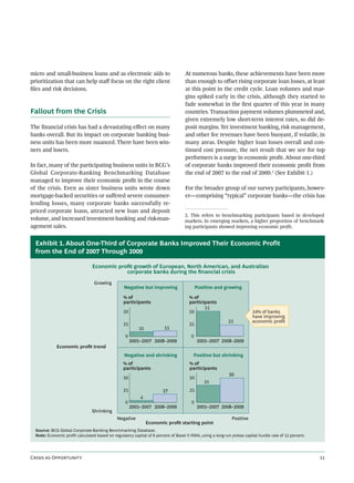 micro and small-business loans and as electronic aids to                            At numerous banks, these achievements have been more
prioritization that can help staﬀ focus on the right client                         than enough to oﬀset rising corporate loan losses, at least
ﬁles and risk decisions.                                                            at this point in the credit cycle. Loan volumes and mar-
                                                                                    gins spiked early in the crisis, although they started to
                                                                                    fade somewhat in the ﬁrst quarter of this year in many
Fallout from the Crisis                                                             countries. Transaction payment volumes plummeted and,
                                                                                    given extremely low short-term interest rates, so did de-
The ﬁnancial crisis has had a devastating eﬀect on many                             posit margins. Yet investment banking, risk management,
banks overall. But its impact on corporate banking busi-                            and other fee revenues have been buoyant, if volatile, in
ness units has been more nuanced. There have been win-                              many areas. Despite higher loan losses overall and con-
ners and losers.                                                                    tinued cost pressure, the net result that we see for top
                                                                                    performers is a surge in economic proﬁt. About one-third
In fact, many of the participating business units in BCG’s                          of corporate banks improved their economic proﬁt from
Global Corporate-Banking Benchmarking Database                                      the end of 2007 to the end of 2009.2 (See Exhibit 1.)
managed to improve their economic proﬁt in the course
of the crisis. Even as sister business units wrote down                             For the broader group of our survey participants, howev-
mortgage-backed securities or suﬀered severe consumer-                              er—comprising “typical” corporate banks—the crisis has
lending losses, many corporate banks successfully re-
priced corporate loans, attracted new loan and deposit
                                                                                    2. This refers to benchmarking participants based in developed
volume, and increased investment-banking and risk-man-                              markets. In emerging markets, a higher proportion of benchmark-
agement sales.                                                                      ing participants showed improving economic profit.


  Exhibit 1. About One-Third of Corporate Banks Improved Their Economic Profit
  from the End of 2007 Through 2009

                                 Economic proﬁt growth of European, North American, and Australian
                                             corporate banks during the ﬁnancial crisis

                                  Growing
                                                  Negative but improving                    Positive and growing

                                                  % of                                 % of
                                                  participants                         participants
                                                                                              51
                                                  50                                   50                                34% of banks
                                                                                                                         have improving
                                                                                                            23           economic proﬁt
                                                  25                                   25
                                                           10            11
                                                   0                                    0
                                                       2005–2007 2008–2009                  2005–2007 2008–2009
             Economic proﬁt trend
                                                   Negative and shrinking                Positive but shrinking
                                                  % of                                 % of
                                                  participants                         participants
                                                                                                            50
                                                  50                                   50
                                                                                                35
                                                  25                    17             25
                                                           4
                                                   0                                    0
                                                       2005–2007 2008–2009                  2005–2007 2008–2009
                                 Shrinking
                                               Negative                                                       Positive
                                                                Economic proﬁt starting point
  Source: BCG Global Corporate-Banking Benchmarking Database.
  Note: Economic profit calculated based on regulatory capital of 8 percent of Basel II RWA, using a long-run pretax capital hurdle rate of 12 percent.




C  O                                                                                                                                     
 