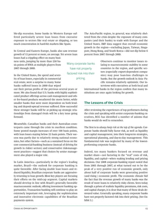 ble-dip recession. Some banks in Western Europe suf-              The Asia-Paciﬁc region, in general, was relatively shel-
fered particularly severe loan losses from excessive              tered from the crisis despite the exposure of many com-
exposure to sectors like real estate or shipping, or too          panies (and their banks) to trade with Europe and the
much concentration in hard-hit markets like Spain.                United States. IMF data suggest that overall economic
                                                                  growth in the region—excluding Japan, Taiwan, Singa-
In Central and Eastern Europe, banks also saw revenue             pore, Hong Kong, and South Korea—did not dip below 6
growth of 15 percent or more, on average. Yet severe loan         percent from 2007 through 2009.
losses had a crippling eﬀect on many busi-
ness units, jumping by more than 250 ba-                                        Observers continue to monitor issues re-
sis points of RWA at multiple players from      Many corporate banks            lating to macroeconomic stability in some
2007 through 2009.                                have not properly             countries in the region, and speciﬁc sec-
                                                                                tors (especially export-dependent compa-
                                                 factored risk into their
In the United States, the speed and sever-                                      nies) may pose loan-loss challenges to
ity of loan losses, especially in commercial             pricing.               banks. But the growth outlook in Asia- Pa-
real estate, were a surprise to many. Some                                      ciﬁc remains relatively optimistic. Our in-
banks suﬀered losses in 2009 that wiped                                         terviews with executives at both local and
out their pretax proﬁts of the previous several years or        international banks in the region conﬁrm that many in-
more. We also found that U.S. banks with highly sophisti-       stitutions are once again looking for growth.
cated product oﬀerings across cash management and oth-
er fee-based products weathered the storm better, while
smaller banks that were more dependent on both lend-            The Lessons of the Crisis
ing and deposit-spread revenue suﬀered. How successful
these stronger banks will be at picking up strategic rela-      Aer reviewing the experiences of top performers during
tionships from damaged rivals will be a key issue going         the crisis and speaking with senior corporate-banking ex-
forward.                                                        ecutives, BCG has identiﬁed a number of axioms that
                                                                banks would do well to remember.
Meanwhile, Canadian banks and their Australian coun-
terparts came through the crisis in excellent condition.        The ﬁrst is to always keep risk at the top of the agenda. Cor-
Some posted margin increases of over 100 basis points,          porate banks should fully factor risk, as well as liquidity
with loan losses staying below 25 basis points. Their suc-      and capital management, into their long-term strategies,
cess was partly due to relatively strong national econo-        operational planning, and day-to-day management. This
mies, but other factors—such as a sustained focus on the        fundamental rule was neglected by many of the lowest-
core commercial-banking business (instead of driving for        performing corporate banks.
growth in riskier sectors) and conservative risk-manage-
ment practices—suggest that choices by senior manage-           Indeed, too many bankers focused on revenue and
ment also played a major role.                                  market share—not factoring in the “real” costs of risk,
                                                                liquidity, and capital—when making lending and pricing
In Latin America—particularly in the region’s leading           decisions. Our 2008 corporate-banking report noted that
market, Brazil—the outlook for corporate banking is             from 2005 through 2007, at what turned out to be the
quite favorable. Aer facing sizable loan losses and re-        peak of a very positive run of economic growth, only
duced liquidity, Brazilian corporate banks are aggressive-      about half of corporate banks were generating positive
ly returning to loan growth. Most key players are focusing      (and rising ) economic proﬁt. The economic climate hid
their eﬀorts on the mid-cap segment. Capital markets            the fact that the revenue growth of many banks was the
should develop in line with Brazil’s generally favorable        result of more loans to relatively risky clients. Seen today
macroeconomic outlook, oﬀering investment banking op-           through a prism of realistic liquidity premiums, risk costs,
portunities. Transaction banking will continue to play an       and capital charges, it is clear that many of these deals de-
extremely important role, leveraging the sophistication         stroyed value. Generally speaking, many corporate banks
and innovative electronic capabilities of the Brazilian         have not properly factored risk into their pricing. (See Ex-
payments system.                                                hibit 5.)


C  O                                                                                                      
 