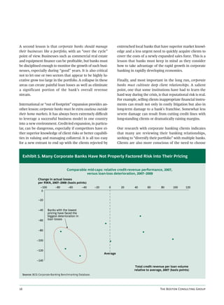 A second lesson is that corporate banks should manage                       entrenched local banks that have superior market knowl-
their businesses like a portfolio, with an “over the cycle”                 edge and a less urgent need to quickly acquire clients to
point of view. Businesses such as commercial real estate                    cover the costs of a newly expanded sales force. This is a
and equipment ﬁnance can be proﬁtable, but banks must                       lesson that banks must keep in mind as they consider
be disciplined enough to monitor the growth of such busi-                   how to take advantage of the rapid growth in corporate
nesses, especially during “good” years. It is also critical                 banking in rapidly developing economies.
not to let one or two sectors that appear to be highly lu-
crative grow too large in the portfolio. A collapse in these                Finally, and most important in the long run, corporate
areas can create painful loan losses as well as eliminate                   banks must cultivate deep client relationships. A salient
a significant portion of the bank’s overall revenue                         point, one that some institutions have had to learn the
stream.                                                                     hard way during the crisis, is that reputational risk is real.
                                                                            For example, selling clients inappropriate ﬁnancial instru-
International or “out of footprint” expansion provides an-                  ments can result not only in costly litigation but also in
other lesson: corporate banks must be extra cautious outside                long-term damage to a bank’s franchise. Somewhat less
their home markets. It has always been extremely diﬃcult                    severe damage can result from cutting credit lines with
to leverage a successful business model in one country                      long-standing clients or dramatically raising margins.
into a new environment. Credit-led expansion, in particu-
lar, can be dangerous, especially if competitors have ei-                   Our research with corporate banking clients indicates
ther superior knowledge of client risks or better capabili-                 that many are reviewing their banking relationships,
ties in valuing and managing collateral. It is all too easy                 seeking to “diversify their portfolio” with multiple banks.
for a new entrant to end up with the clients rejected by                    Clients are also more conscious of the need to choose


     Exhibit 5. Many Corporate Banks Have Not Properly Factored Risk into Their Pricing


                                       Comparable mid-caps: relative credit-revenue performance, 2007,
                                                 versus loan-loss deterioration, 2007–2009
                 Change in actual losses
                 per RWA, 2007–2009 (basis points)
                  –100         –80      –60         –40     –20      0        20        40       60       80       100      120
                  0


                 –20


                 –40     Banks with the lowest
                         pricing have faced the
                         biggest deterioration in
                 –60     loan losses


                 –80


                –100


                –120
                                                                  Average

                –140

                                                                                        Total credit revenue per loan volume
                                                                                       relative to average, 2007 (basis points)
     Source: BCG Corporate-Banking Benchmarking Database.




                                                                                                        T B C G
 