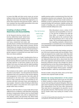 to ensure that RMs and client service teams are not just            rapidly growing markets constituted proof that their risk-
selling to clients but also bringing them the full relation-        management practices were adequate. There was oen a
ship value of the bank. The result of this approach is a su-        misplaced conﬁdence that the boom would continue in-
perior client experience that generates loyalty—which, in           deﬁnitely, as well as a glaring lack of expertise concerning
turn, translates into deep wallet penetration of the most           corporate-lending risk assessment, liquidity pricing, the
attractive clients in each segment.                                 transfer of funding costs, and monitoring mechanisms
                                                                    needed to identify failing loans early.

Creating a Culture of Risk                                                          Blue-chip players create a culture of risk
Awareness and Accountability                           The risk function            awareness and accountability at every lev-
                                                       needs to get                 el. The ﬁrst line of defense lies with the
As the ﬁnancial crisis has evolved, atten-                                          front office—as opposed to having the
                                                         out of its
tion has shied from banks’ initial losses                                          front oﬃce push on the accelerator when
in subprime and related securities to more                ghetto.                   the risk department tries to step on the
traditional asset classes, including corpo-                                         brakes. The overall risk-management func-
rate loans, commercial real estate, and                                             tion regarding standards, infrastructure,
specialty ﬁnance activities that bolstered revenue growth        and methodologies is centralized, but every individual in
during the boom years. Many banks in Europe and the              every department is held responsible for any activity that
United States, for example, focused on fast-growing com-         involves risk.
mercial-real-estate markets instead of “bread and butter”
corporate-client relationships, sometimes ending up with         In our conversations with blue-chip banking executives,
greater exposure to commercial real estate than to all of        one of the most common words used was discipline. These
their core clients combined.                                     banks are prepared to lose market share rather than slash
                                                                 margins or end up with an unbalanced portfolio of assets
During the crisis, some banks’ transformation from as-           and businesses. Before the crisis, executives at more than
sumed proﬁtability to a state of extreme distress was rap-       one high-performing bank told us about deals they had
id and stunning. Moreover, banks that were already show-         le to more aggressive international banks or commercial
ing high exposure to bad loans tended to get hit the             ﬁnancing companies because they thought the risk-ad-
hardest. Even worse, the banks with the riskiest portfolios      justed pricing was too low. Now, having navigated the cri-
did not end up being compensated for that risk by suﬃ-           sis with strong ﬁnancial performance, these blue-chip
cient additional revenue.                                        banks are using their balance sheets to grow—maintain-
                                                                 ing their discipline—while less careful banks retrench.
The revelation to the market—and to the banking indus-
try itself, to some degree—was that precious few ﬁnancial        Overall, to build a strong risk culture, there are ﬁve basic
institutions had a true awareness of the need for rigorous       measures that corporate banks can take.
risk management. In fact, practices that oen paid oﬀ
handsomely in the short term—such as pushing large               Maintain the strong independence of risk control
loans to large corporate clients, concentrating on con-          functions. The risk function needs to get out of its ghet-
struction and other real-estate loans, and competing on          to. What’s needed is a culture of true risk management—
loan margins—fostered a culture of daring in which those         not just risk reporting and upward delegation. Risk man-
who threw caution to the wind were seen as great sales           agers must be properly compensated and recognized and
people rather than as reckless.  3
                                                                 their independence from the front oﬃce guaranteed.
                                                                 They must also be encouraged to be proactive. As one
Moreover, chief risk oﬃcers at many banks did not have           risk specialist observed, “Risk functions need to go look-
suﬃcient levers to inﬂuence credit allocation and pricing        ing for trouble rather than waiting for trouble to ﬁnd
decisions. Compensation schemes were too closely linked          them.”
to top-line performance only, with no adjustments for
risk, liquidity, capital, and operating costs. Many banks        3. See Risk and Reward: What Banks Should Do About Evolving Finan-
mistakenly believed that their strong performance amid           cial Regulations, BCG White Paper, March 2010.


C  O                                                                                                           
 