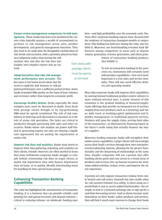 Ensure senior-management competence in risk man-                   kets—and high proﬁtability over the economic cycle. Pre-
agement. Those banks that have best weathered the cur-             vious BCG corporate-banking reports have documented
rent crisis typically possess a wealth of accumulated ex-          the tendency of transaction champion models to outper-
perience in risk management across sales, product                  form. This ﬁnding has held true during the crisis. (See Ex-
development, and general management functions. They                hibit 6). Moreover, our benchmarking revealed stark dif-
also tend to set aside time for thoughtful consideration of        ferences among competitors in areas such as deposit
risk trends and scenarios, with a premium placed on busi-          volume generation, revenue generation, and client pene-
ness judgment rather than having the risk                                         tration of transaction banking products.
analysts slice and dice the risk data into                                        (See Exhibit 7.)
lengthy and complex reports that go un-                Even deals with
read.                                                  prestige clients           To win at transaction banking in the post-
                                                                                  crisis era, institutions will certainly need
                                                       must be openly
Adopt incentives that take risk manage-                                           solid product capabilities—but even more
ment performance into account. The                        scrutinized.            important is a true sales and service men-
key issue is not bonus levels alone but the                                       tality. They will also need eﬀective deliv-
need to explicitly link bonuses to risk-ad-                                       ery and operating models.
justed performance over a suﬃcient period of time. Some
banks rewarded RMs purely on the basis of loan volumes             Blue-chip corporate banks will improve their capabilities
and revenues rather than long-term economic proﬁt.                 by moving beyond traditional product-centric cultures to
                                                                   more solution-oriented ones. A prime element of this
Encourage healthy debate. Deals, especially the most               transition is the gradual building of ﬁnancial-supply-
complex ones, must be discussed in depth. Even deals               chain oﬀerings that provide an integrated set of services
with prestige clients brought in by top-performing                 ranging from new products (such as e-invoicing) and val-
RMs must be openly scrutinized. The role of risk com-              ue adds (such as working-capital optimization and li-
mittees in fostering such discussions is essential, as is the      quidity management) to traditional payment services.
role of senior risk specialists. The latter are critical to        Products will span the supply chain, serving both sides
productive thought partnering with sales and other ex-             of the transaction—as illustrated by ﬁnancing based on
ecutives. Banks whose risk analysts are junior staﬀ lim-           the buyer’s credit rating that actually ﬁnances the buy-
ited to generating reports not only are missing a signiﬁ-          er’s supplier.
cant opportunity but are putting the organization at
undue risk.                                                        Moreover, leading corporate banks will strengthen their
                                                                   online-access capabilities. Larger clients will increasingly
Improve risk data and analytics. Banks must invest to              access their bank’s services through their own enterprise-
improve their data gathering, reporting, and analytics on          resource-planning systems, allowing for far greater func-
their clients. Outside observers are oen startled to learn        tionality and the deepening of relationships at the same
that some well-known corporate banks struggle to com-              time. Smaller companies will use e-portals that oﬀer
pile holistic relationship risk data on major clients, to          banking clients quick and easy access to a broad array of
match risk department data with ﬁnance department                  products and services, free up human resources for more
data on loans, or to quickly identify deteriorating loans          value-added activities, reduce errors, and improve the cli-
for handling by their special loans groups.                        ent experience.

                                                                  E-portals not only migrate transaction volume from cost-
Enhancing Transaction Banking                                     ly branch and call-center channels but also enable what
Capabilities                                                      we call customer-initiated cross-selling. A client using an e-
                                                                  portal ﬁnds it easy to access added functionality—for ex-
The crisis has highlighted the attractiveness of transaction      ample, to lock in a forward exchange rate or sign up for a
banking. It is a business that can provide reliable (and          cash-ﬂow forecasting service. And as clients become more
growing) fee and spread revenues, rich deposit volumes—           dependent on their banks’ online products and services,
critical to reducing reliance on wholesale funding mar-           they will ﬁnd it much more onerous to change their bank-


                                                                                              T B C G
 