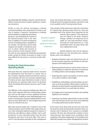 ing relationship. But building a superior e-portal and cost-    teams and strategy discussions, so that there is positive
eﬃcient back-end systems requires signiﬁcant, continu-          feedback between strategy formulation and what is (and
ous investment.                                                 is not) possible on the IT and operations fronts.

Finally, to state the obvious, developing a winning            A key element of this interaction is oen the articulation
transaction-banking value proposition for clients is not       of a shared target operating model, based on a clear and
easy. It requires a long-term commitment to building           quantiﬁed view of the desired client experience for the
product platforms, optimizing operational                                      relevant client segment. This experience
processes, and embedding the concept of                                        must be linked to the bank’s business
the balanced product suite in the sales           Building a superior          strategy—whether it is trying to be, for ex-
force. In addition, it is worth stressing that     e-portal requires           ample, an “easy and convenient” transac-
merely developing product capabilities is                                      tion bank for small businesses or a “fast
                                                significant, continuing
not enough—the sales force must be fully                                       and ﬂexible lender” for larger clients with
engaged and capable of selling the prod-              investment.              more sophisticated needs.
ucts to clients. Banks that focused on
these elements of their business before                                        Speciﬁc initiatives may vary by segment,
the crisis are now enjoying the dividends, generating the      product, and bank, but they generally have common
proﬁts needed for further investment to make it even           themes, such as the following:
more diﬃcult for latecomers to attack the market eﬀec-
tively.                                                        ◊ Reducing redundant tasks and related errors that af-
                                                                  fect the customer experience, particularly in cash man-
                                                                  agement and lending processes
Forging the Next-Generation
Operating Model                                                 ◊ Moving operational work to central contact centers or
                                                                  online platforms to allow the sales force to concentrate
Now more than ever, corporate banks need to overcome              on selling products and managing relationships
the old-fashioned view that theirs is a purely “face to
face” business, requiring minimal investment in process         ◊ Improving data capture and quality, as well as analyt-
and technology. We have seen seriously outdated legacy            ics, in order to improve client insight
IT systems at some major institutions. In order to win in
the postcrisis era, corporate banks need to be proactive        ◊ Simplifying, standardizing, and automating core proc-
about remodeling their business processes and IT archi-           esses as much as possible (which requires careful con-
tecture.                                                          sideration of what should be standard and what should
                                                                  be customized when it can add value for clients)
The diﬃculty is that corporate banking back oﬃces are
oen small compared with their retail-banking equiva-           ◊ Leveraging scale in operational activities and enabling
lents and can take longer to recover signiﬁcant one-time          signiﬁcant cost reduction
IT investments, resulting in more challenging project eco-
nomics. Consequently, corporate banking divisions some-         ◊ Capturing cross-border opportunities in order to build
times get short shri when IT and reengineering invest-           scale and seek lower factor costs (such as by oﬀshoring
ments are decided each year.                                      or creating multicountry product factories)

Blue-chip corporate banks take a long-term view of the          In the course of our client work, we have seen some lead-
critical operations and IT enablers that support their suc-     ing corporate banks develop product factories where op-
cess. They continually implement projects to enhance ef-        erations and IT platforms serve customers in multiple
fectiveness and eﬃciency, taking a holistic “end to end”        countries. We have also witnessed the evolution of lean
perspective on their operating model, from the client           credit processes that segment loans according to their
through the sales force to the back oﬃce. They also in-         complexity. This allows applications to be handled more
volve IT and operations specialists in their management         eﬃciently through clean, quick, risk-appropriate decision


                                                                                          T B C G
 