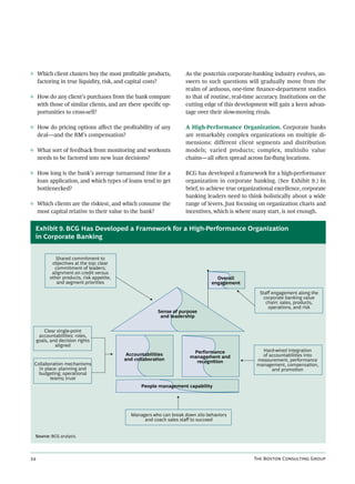 ◊ Which client clusters buy the most proﬁtable products,              As the postcrisis corporate-banking industry evolves, an-
  factoring in true liquidity, risk, and capital costs?               swers to such questions will gradually move from the
                                                                      realm of arduous, one-time ﬁnance-department studies
◊ How do any client’s purchases from the bank compare                 to that of routine, real-time accuracy. Institutions on the
  with those of similar clients, and are there speciﬁc op-            cutting edge of this development will gain a keen advan-
  portunities to cross-sell?                                          tage over their slow-moving rivals.

◊ How do pricing options aﬀect the proﬁtability of any                A High-Performance Organization. Corporate banks
  deal—and the RM’s compensation?                                     are remarkably complex organizations on multiple di-
                                                                      mensions: different client segments and distribution
◊ What sort of feedback from monitoring and workouts                  models; varied products; complex, multisilo value
  needs to be factored into new loan decisions?                       chains—all oen spread across far-ﬂung locations.

◊ How long is the bank’s average turnaround time for a                BCG has developed a framework for a high-performance
  loan application, and which types of loans tend to get              organization in corporate banking. (See Exhibit 9.) In
  bottlenecked?                                                       brief, to achieve true organizational excellence, corporate
                                                                      banking leaders need to think holistically about a wide
◊ Which clients are the riskiest, and which consume the               range of levers. Just focusing on organization charts and
  most capital relative to their value to the bank?                   incentives, which is where many start, is not enough.


  Exhibit 9. BCG Has Developed a Framework for a High-Performance Organization
  in Corporate Banking


              Shared commitment to
            objectives at the top; clear
             commitment of leaders;
            alignment on credit versus
           other products, risk appetite,                                          Overall
              and segment priorities                                             engagement

                                                                                                     Staﬀ engagement along the
                                                                                                       corporate banking value
                                                                                                        chain: sales, products,
                                                                                                         operations, and risk
                                                          Sense of purpose
                                                           and leadership


        Clear single-point
      accountabilities: roles,
     goals, and decision rights
              aligned
                                                                        Performance                  Hard-wired integration
                                             Accountabilities                                        of accountabilities into
                                                                       management and
                                            and collaboration                                      measurement, performance
 Collaboration mechanisms                                                recognition
                                                                                                   management, compensation,
   in place: planning and                                                                                and promotion
   budgeting; operational
         teams; trust
                                                   People management capability




                                              Managers who can break down silo behaviors
                                                   and coach sales staﬀ to succeed


  Source: BCG analysis.




                                                                                                T B C G
 