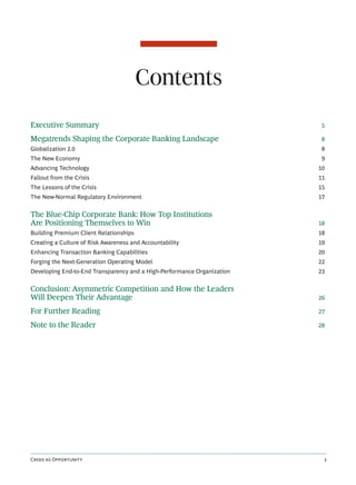 Contents
Executive Summary                                                         5

Megatrends Shaping the Corporate Banking Landscape                        8
Globalization 2.0                                                         8
The New Economy                                                           9
Advancing Technology                                                     10
Fallout from the Crisis                                                  11
The Lessons of the Crisis                                                15
The New-Normal Regulatory Environment                                    17


The Blue-Chip Corporate Bank: How Top Institutions
Are Positioning Themselves to Win                                        18
Building Premium Client Relationships                                    18
Creating a Culture of Risk Awareness and Accountability                  19
Enhancing Transaction Banking Capabilities                               20
Forging the Next-Generation Operating Model                              22
Developing End-to-End Transparency and a High-Performance Organization   23


Conclusion: Asymmetric Competition and How the Leaders
Will Deepen Their Advantage                                              26

For Further Reading                                                      27

Note to the Reader                                                       28




C  O                                                     
 