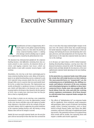 Executive Summary




T
             he publication of Crisis as Opportunity, BCG’s       crisis or even those that enjoy modestly higher margins in the
             fourth report on the global corporate-banking        near term. The winners will be those that actually leverage
             industry, comes at a time when the priority of       the market dynamics brought on by the downturn to their ad-
             many corporate-banking leaders is shifting           vantage, internalizing the lessons and sharpening their strat-
             from damage control to ﬁnding ways to capital-       egies, processes, and value propositions for the long haul. This
ize on opportunities created by the global ﬁnancial crisis.       report focuses on the steps that corporate banks must take to
                                                                  rise to this challenge.
The downturn has obviously been painful for the corporate
banking business. And diﬃculties stemming from slow eco-          As in the past, our report draws on BCG’s Global Corporate-
nomic growth in some countries, the ﬁnancial distress of          Banking Benchmarking Database, covering more than 100
clients, and lagging corporate loan losses—which can              ﬁnancial institutions around the world. The database tracks
peak months or years aer economic recovery begins—will           global trends and helps identify the best practices of the most
continue.                                                         sophisticated corporate banks operating in the most challeng-
                                                                  ing markets.
Nonetheless, the crisis has so far been surprisingly good to
many corporate-banking business units. Many of the partici-       In the postcrisis era, corporate banks must fully grasp
pants in our global benchmarking exercise conducted in early      the trends that will weigh heaviest on their industry.
2010 reported rising economic proﬁt from the end of 2007          The most powerful forces (or “megatrends”) are the
through 2009, even in countries that were particularly hard-      continuing process of globalization, the shiing eco-
hit by the so-called Great Recession. This improvement was        nomic and industry structures of the new economy,
mostly attributable to signiﬁcant increases in lending mar-       and technological progress. In addition to these inter-
gins (which will likely fade as the ﬁnancial sector and real      connected forces, banks must also grapple with the
economy build on the progress they showed in the ﬁrst quarter     harsh fallout from the crisis and with the evolving,
of 2010). Also, in many cases, loan losses have not thus far      stricter regulatory environment. All of these dynam-
been as bad as originally feared.                                 ics will determine how corporate banks navigate the
                                                                  next decade.
Yet one thing is certain: we are entering a new competitive
environment as banks try to seize the opportunities created       ◊ The eﬀects of “globalization 2.0” on corporate banks
by the crisis. Success will oen come at the expense of weaker      will be signiﬁcant. Even relatively small companies
rivals. Moreover, a key factor will be the strength of the par-     will participate, oen as part of intricate, far-reaching
ent bank’s balance sheet in supporting the growth ambitions         supply chains. Growing enterprises, such as those
of the corporate banking business unit. But having a strong         based in Brazil, Russia, India, and China (the BRIC
balance sheet will not be enough to succeed.                        countries), will need a full range of sophisticated bank-
                                                                    ing services. The potential revenues to be gained from
Indeed, the most successful corporate banks over the next few       these trends will be sizable, but capturing them will
years will not necessarily be those that have best survived the     require a nimble and creative approach.


C  O                                                                                                           
 