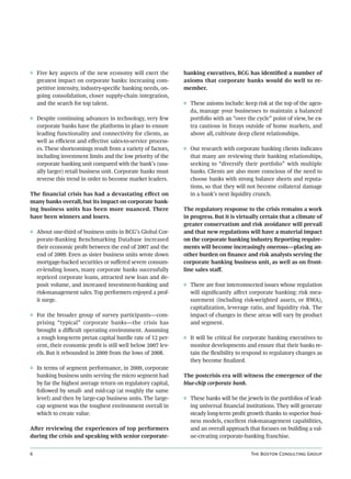 ◊ Five key aspects of the new economy will exert the         banking executives, BCG has identiﬁed a number of
  greatest impact on corporate banks: increasing com-        axioms that corporate banks would do well to re-
  petitive intensity, industry-speciﬁc banking needs, on-    member.
  going consolidation, closer supply-chain integration,
  and the search for top talent.                             ◊ These axioms include: keep risk at the top of the agen-
                                                               da, manage your businesses to maintain a balanced
◊ Despite continuing advances in technology, very few          portfolio with an “over the cycle” point of view, be ex-
  corporate banks have the platforms in place to ensure        tra cautious in forays outside of home markets, and
  leading functionality and connectivity for clients, as       above all, cultivate deep client relationships.
  well as eﬃcient and eﬀective sales-to-service process-
  es. These shortcomings result from a variety of factors,   ◊ Our research with corporate banking clients indicates
  including investment limits and the low priority of the      that many are reviewing their banking relationships,
  corporate banking unit compared with the bank’s (usu-        seeking to “diversify their portfolio” with multiple
  ally larger) retail business unit. Corporate banks must      banks. Clients are also more conscious of the need to
  reverse this trend in order to become market leaders.        choose banks with strong balance sheets and reputa-
                                                               tions, so that they will not become collateral damage
The ﬁnancial crisis has had a devastating eﬀect on             in a bank’s next liquidity crunch.
many banks overall, but its impact on corporate bank-
ing business units has been more nuanced. There              The regulatory response to the crisis remains a work
have been winners and losers.                                in progress. But it is virtually certain that a climate of
                                                             greater conservatism and risk avoidance will prevail
◊ About one-third of business units in BCG’s Global Cor-     and that new regulations will have a material impact
  porate-Banking Benchmarking Database increased             on the corporate banking industry. Reporting require-
  their economic proﬁt between the end of 2007 and the       ments will become increasingly onerous—placing an-
  end of 2009. Even as sister business units wrote down      other burden on ﬁnance and risk analysts serving the
  mortgage-backed securities or suﬀered severe consum-       corporate banking business unit, as well as on front-
  er-lending losses, many corporate banks successfully       line sales staﬀ.
  repriced corporate loans, attracted new loan and de-
  posit volume, and increased investment-banking and         ◊ There are four interconnected issues whose regulation
  risk-management sales. Top performers enjoyed a prof-        will signiﬁcantly aﬀect corporate banking: risk mea-
  it surge.                                                    surement (including risk-weighted assets, or RWA),
                                                               capitalization, leverage ratio, and liquidity risk. The
◊ For the broader group of survey participants—com-            impact of changes in these areas will vary by product
  prising “typical” corporate banks—the crisis has             and segment.
  brought a diﬃcult operating environment. Assuming
  a rough long-term pretax capital hurdle rate of 12 per-    ◊ It will be critical for corporate banking executives to
  cent, their economic proﬁt is still well below 2007 lev-     monitor developments and ensure that their banks re-
  els. But it rebounded in 2009 from the lows of 2008.         tain the ﬂexibility to respond to regulatory changes as
                                                               they become ﬁnalized.
◊ In terms of segment performance, in 2009, corporate
  banking business units serving the micro segment had       The postcrisis era will witness the emergence of the
  by far the highest average return on regulatory capital,   blue-chip corporate bank.
  followed by small- and mid-cap (at roughly the same
  level) and then by large-cap business units. The large-    ◊ These banks will be the jewels in the portfolios of lead-
  cap segment was the toughest environment overall in          ing universal ﬁnancial institutions. They will generate
  which to create value.                                       steady long-term proﬁt growth thanks to superior busi-
                                                               ness models, excellent risk-management capabilities,
Aer reviewing the experiences of top performers               and an overall approach that focuses on building a val-
during the crisis and speaking with senior corporate-          ue-creating corporate-banking franchise.


                                                                                        T B C G
 