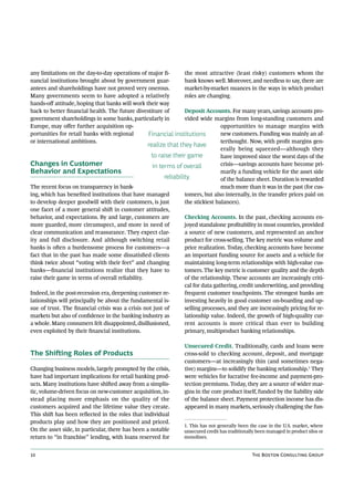 any limitations on the day-to-day operations of major fi-         the most attractive (least risky) customers whom the
nancial institutions brought about by government guar-            bank knows well. Moreover, and needless to say, there are
antees and shareholdings have not proved very onerous.            market-by-market nuances in the ways in which product
Many governments seem to have adopted a relatively                roles are changing.
hands-off attitude, hoping that banks will work their way
back to better financial health. The future divestiture of        Deposit Accounts. For many years, savings accounts pro-
government shareholdings in some banks, particularly in           vided wide margins from long-standing customers and
Europe, may offer further acquisition op-                                         opportunities to manage margins with
portunities for retail banks with regional        Financial institutions          new customers. Funding was mainly an af-
or international ambitions.                                                       terthought. Now, with profit margins gen-
                                                  realize that they have
                                                                                  erally being squeezed—although they
                                                   to raise their game            have improved since the worst days of the
Changes in Customer                                 in terms of overall           crisis—savings accounts have become pri-
Behavior and Expectations                                                         marily a funding vehicle for the asset side
                                                         reliability.             of the balance sheet. Duration is rewarded
The recent focus on transparency in bank-                                         much more than it was in the past (for cus-
ing, which has benefited institutions that have managed           tomers, but also internally, in the transfer prices paid on
to develop deeper goodwill with their customers, is just          the stickiest balances).
one facet of a more general shift in customer attitudes,
behavior, and expectations. By and large, customers are           Checking Accounts. In the past, checking accounts en-
more guarded, more circumspect, and more in need of               joyed standalone profitability in most countries, provided
clear communication and reassurance. They expect clar-            a source of new customers, and represented an anchor
ity and full disclosure. And although switching retail            product for cross-selling. The key metric was volume and
banks is often a burdensome process for customers—a               price realization. Today, checking accounts have become
fact that in the past has made some dissatisfied clients          an important funding source for assets and a vehicle for
think twice about “voting with their feet” and changing           maintaining long-term relationships with high-value cus-
banks—financial institutions realize that they have to            tomers. The key metric is customer quality and the depth
raise their game in terms of overall reliability.                 of the relationship. These accounts are increasingly criti-
                                                                  cal for data gathering, credit underwriting, and providing
Indeed, in the post-recession era, deepening customer re-         frequent customer touchpoints. The strongest banks are
lationships will principally be about the fundamental is-         investing heavily in good customer on-boarding and up-
sue of trust. The financial crisis was a crisis not just of       selling processes, and they are increasingly pricing for re-
markets but also of confidence in the banking industry as         lationship value. Indeed, the growth of high-quality cur-
a whole. Many consumers felt disappointed, disillusioned,         rent accounts is more critical than ever to building
even exploited by their financial institutions.                   primary, multiproduct banking relationships.

                                                                  Unsecured Credit. Traditionally, cards and loans were
The Shifting Roles of Products                                    cross-sold to checking account, deposit, and mortgage
                                                                  customers—at increasingly thin (and sometimes nega-
Changing business models, largely prompted by the crisis,         tive) margins—to solidify the banking relationship.1 They
have had important implications for retail banking prod-          were vehicles for lucrative fee-income and payment-pro-
ucts. Many institutions have shifted away from a simplis-         tection premiums. Today, they are a source of wider mar-
tic, volume-driven focus on new-customer acquisition, in-         gins in the core product itself, funded by the liability side
stead placing more emphasis on the quality of the                 of the balance sheet. Payment protection income has dis-
customers acquired and the lifetime value they create.            appeared in many markets, seriously challenging the fun-
This shift has been reflected in the roles that individual
products play and how they are positioned and priced.
                                                                  1. This has not generally been the case in the U.S. market, where
On the asset side, in particular, there has been a notable        unsecured credit has traditionally been managed in product silos or
return to “in franchise” lending, with loans reserved for         monolines.


10                                                                                                The Boston Consulting Group
 