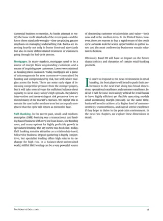 damental business economics. As banks attempt to rec-         of deepening customer relationships and value—both
tify the loose credit standards of the recent past—and the    now and in the medium term. In the United States, how-
havoc those standards wrought—they are placing greater        ever, there are reasons to fear a rapid return of the credit
emphasis on managing underwriting risk. Banks are in-         cycle as banks look for scarce opportunities to gather as-
vesting heavily not only in better front-end scorecards       sets and the most creditworthy businesses remain reluc-
but also in more differentiated treatment of customers        tant to borrow.
going through the bad-debt process.
                                                              Obviously, Basel III will have an impact on the future
Mortgages. In many markets, mortgages used to be a            characteristics and dynamics of certain retail-banking
source of margin from long-standing customers and a           products.
means of acquiring new customers. Losses were minimal
as housing prices escalated. Today, mortgages are a game




                                                              I
of microsegments for new customers—constrained by
funding and compromised by risk, but with wider mar-               n order to respond to the new environment in retail
gins across the book. There are some early signs of in-            banking, the best players will need to push their per-
creasing competitive pressure from the stronger players,           formance to the next level along two broad dimen-
but it will take several years for sufficient balance-sheet   sions: operational excellence and customer excellence. In-
capacity to wear away today’s high spreads. Regulatory        deed, it will become increasingly critical for retail banks
intervention and more-stringent risk processes have re-       to have highly efficient yet flexible operating models
moved many of the market’s excesses. We expect this to        amid continuing margin pressure. At the same time,
remain the case in the medium term but are equally con-       banks will need to achieve a far higher level of customer-
vinced that the cycle will return as memories fade.           centricity, trustworthiness, and overall service excellence
                                                              if they hope to thrive in the post-crisis environment. In
SME Banking. In the recent past, small- and medium-           the next two chapters, we explore these dimensions in
enterprise (SME) banking was a transactional and lend-        detail.
ing-based business with very low loan losses, low funding
costs, and many options for highly profitable growth in
specialized lending. The key metric was book size. Today,
SME banking remains attractive as a relationship-based,
full-service business. Deposit gathering is highly compet-
itive, but specialist lending offers high returns in ex-
change for high risk. In a balance-sheet-constrained
world, skillful SME lending can be a very powerful source




The Road to Excellence                                                                                                 11
 