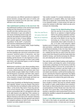 service processes, run efficient operations in engineered          Take another example. If a customer downloads a mort-
process factories, manage wide spans of control, and               gage application to complete offline, the bank should
maintain low overhead, all at the same time—and they               make sure to capture the contact details. Then, if the form
will have to do it all smartly.                                    is not submitted within a certain period, the bank can
                                                                   contact the customer to offer help—which can also serve
Take multichannel excellence to the next level. Tak-               to deepen the relationship.
ing multichannel excellence to the next level goes beyond
making sure that channels are not compet-                                            Prepare for the digital-banking deluge.
ing with each other and that access to cus-                                          Over the next five to ten years, there will
tomer information is open and unified. It            Over the next five to           likely be an explosion in digital banking
also means monitoring channel usage and               ten years, there will          built on the growing popularity and func-
using the data gathered to push leads and                                            tionality of the latest generation of hand-
close the loop on them. It means shifting
                                                    likely be an explosion           sets such as the iPhone. In our view, the
from a passive approach—merely display-                in digital banking.           increasing use of these devices will not
ing products “on the shelf”—to proactive,                                            dramatically reduce traffic in branches. In
sales-oriented, multichannel lead manage-                                            fact, as in other retail industries, digital
ment. Among today’s leading banks, Lloyds Banking                   handsets can be leveraged to attract desirable customers
Group does this particularly well.                                  who need advice—especially about complex products or
                                                                    overall financial planning. At the very least, there could
In the future, banks will need to direct leads and informa-         well be a big prize in terms of “prequalifying” custom-
tion flow regarding sales and service transactions to their         ers—making sure that they are ready to have the conver-
customers’ preferred points of interaction. And that                sations about their financial needs that banks think they
means every channel—branches, call centers, mobile                  should be having—and thereby increasing the effective-
banking, and the Internet. It is also important to send co-         ness and reducing the unit cost of each interaction.
herent and consistent messages via direct mail, mobile
sales forces, and authorized agents, as well as through             That said, the growth of digital banking could significant-
print and TV advertising.                                           ly reduce volume and change the nature of interactions
                                                                    at call centers, and perhaps over the Internet as well. But
Multichannel excellence is also about providing choice,             digital banking is likely to increase the overall number of
convenience, and value for the customer—including eas-              interactions between customers and their banks, so it
ier access, reduced purchase risk, and better price trans-          may not lead to significant cost reduction in other chan-
parency. Banks can gain a higher share of wallet, in terms          nels. Banks must develop a careful and far-reaching strat-
of both frequency of purchase and ticket value, improv-             egy for capturing the long-term opportunity that digital
ing cost efficiency through higher capacity utilization             banking represents. Among current institutions, Bank of
across channels. A sharper brand image and better cus-              America appears to be ahead of the pack in this arena.
tomer acquisition are part of the overall picture.
                                                                    As for social networking, those banks that have been
What is more, boundaries are blurring because consumers             brave enough to embrace this trend are already reaping
don’t typically “belong” to any one channel. They tend ei-          the benefits of rapid, candid feedback from customers.
ther to find what they are looking for online and then buy          Some banks are discovering that their customers trust the
offline—or the reverse. They want to “learn, buy, and use”          recommendations of their friends more than they trust
across several channels. Thus, a sophisticated bank will            the bank—but to good effect. A few leading players are
present a personalized offer of a preapproved credit card           starting to experiment with location-based services, ex-
in the right channel at the right time. If the customer ex-         ploiting the capability to pinpoint the geographic position
presses interest, the bank will then offer a selection of ful-      of mobile devices.
fillment channels on the basis of the customer’s historical
preferences and behavior. But this approach only works if           Create a truly differentiated customer experience.
the navigation pathways are built in such a way that the            The truth is that banks are generally quite similar in
customer can easily complete the process.                           terms of customer service—in most cases, not very good.


The Road to Excellence                                                                                                        19
 