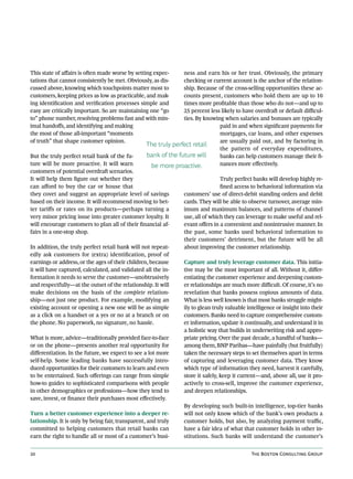 This state of affairs is often made worse by setting expec-     ness and earn his or her trust. Obviously, the primary
tations that cannot consistently be met. Obviously, as dis-     checking or current account is the anchor of the relation-
cussed above, knowing which touchpoints matter most to          ship. Because of the cross-selling opportunities these ac-
customers, keeping prices as low as practicable, and mak-       counts present, customers who hold them are up to 10
ing identification and verification processes simple and        times more profitable than those who do not—and up to
easy are critically important. So are maintaining one “go       25 percent less likely to have overdraft or default difficul-
to” phone number, resolving problems fast and with min-         ties. By knowing when salaries and bonuses are typically
imal handoffs, and identifying and making                                      paid in and when significant payments for
the most of those all-important “moments                                       mortgages, car loans, and other expenses
of truth” that shape customer opinion.                                         are usually paid out, and by factoring in
                                                  The truly perfect retail
                                                                               the pattern of everyday expenditures,
But the truly perfect retail bank of the fu-      bank of the future will      banks can help customers manage their fi-
ture will be more proactive. It will warn          be more proactive.          nances more effectively.
customers of potential overdraft scenarios.
It will help them figure out whether they                                         Truly perfect banks will develop highly re-
can afford to buy the car or house that                                           fined access to behavioral information via
they covet and suggest an appropriate level of savings            customers’ use of direct-debit standing orders and debit
based on their income. It will recommend moving to bet-           cards. They will be able to observe turnover, average min-
ter tariffs or rates on its products—perhaps turning a            imum and maximum balances, and patterns of channel
very minor pricing issue into greater customer loyalty. It        use, all of which they can leverage to make useful and rel-
will encourage customers to plan all of their financial af-       evant offers in a convenient and nonintrusive manner. In
fairs in a one-stop shop.                                         the past, some banks used behavioral information to
                                                                  their customers’ detriment, but the future will be all
In addition, the truly perfect retail bank will not repeat-       about improving the customer relationship.
edly ask customers for (extra) identification, proof of
earnings or address, or the ages of their children, because       Capture and truly leverage customer data. This initia-
it will have captured, calculated, and validated all the in-      tive may be the most important of all. Without it, differ-
formation it needs to serve the customer—unobtrusively            entiating the customer experience and deepening custom-
and respectfully—at the outset of the relationship. It will       er relationships are much more difficult. Of course, it’s no
make decisions on the basis of the complete relation-             revelation that banks possess copious amounts of data.
ship—not just one product. For example, modifying an              What is less well known is that most banks struggle might-
existing account or opening a new one will be as simple           ily to glean truly valuable intelligence or insight into their
as a click on a handset or a yes or no at a branch or on          customers. Banks need to capture comprehensive custom-
the phone. No paperwork, no signature, no hassle.                 er information, update it continually, and understand it in
                                                                  a holistic way that builds in underwriting risk and appro-
What is more, advice—traditionally provided face-to-face          priate pricing. Over the past decade, a handful of banks—
or on the phone—presents another real opportunity for             among them, BNP Paribas—have painfully (but fruitfully)
differentiation. In the future, we expect to see a lot more       taken the necessary steps to set themselves apart in terms
self-help. Some leading banks have successfully intro-            of capturing and leveraging customer data. They know
duced opportunities for their customers to learn and even         which type of information they need, harvest it carefully,
to be entertained. Such offerings can range from simple           store it safely, keep it current—and, above all, use it pro-
how-to guides to sophisticated comparisons with people            actively to cross-sell, improve the customer experience,
in other demographics or professions—how they tend to             and deepen relationships.
save, invest, or finance their purchases most effectively.
                                                                  By developing such built-in intelligence, top-tier banks
Turn a better customer experience into a deeper re-               will not only know which of the bank’s own products a
lationship. It is only by being fair, transparent, and truly      customer holds, but also, by analyzing payment traffic,
committed to helping customers that retail banks can              have a fair idea of what that customer holds in other in-
earn the right to handle all or most of a customer’s busi-        stitutions. Such banks will understand the customer’s


20                                                                                              The Boston Consulting Group
 