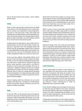 long as the flat interest-curve persists—and to reignite        Retail banks showed lower margins on average and re-
growth models.                                                  ported negative revenue and pretax-profit growth in 2009.
                                                                Government regulations and a customer shift toward less
                                                                risky investments were contributing factors to the down-
India                                                           ward trend. Operating costs were fairly stable. No re-
                                                                bound in profits is expected in 2010.
Banks in India stayed largely insulated from the global
crisis. However, the mild slowdown in the economy dur-          When it comes to loans, retail banks reported slightly
ing the recession was manifested by rising nonperform-          lower credit volumes in 2009, owing mostly to increased
ing assets in unsecured loans. Today, most banks and            customer defaults (chiefly among small-business owners).
nonbanks have recalibrated their unsecured-lending strat-       The deleveraging trend witnessed in some countries has
egies. Overall, the prospects for sustained high economic       not been seen in Italy, as Italian consumers have long
growth in India look bright, and retail banking is poised       been relatively savings oriented. Credit volumes are ex-
for its second round of spectacular growth.                     pected to be up in 2010, in line with recovering consumer
                                                                confidence.
Looking ahead, the dependency ratio in India will con-
tinually decline over the next two decades, and the sav-        During the height of the crisis, small and local players
ings rate is expected to rise. The mortgage market will         such as cooperative banks gained market share, acceler-
benefit from the demographic dividend and is expected           ating a trend already present in the precrisis years. These
to surpass $900 billion by 2020. Rapid concentration of in-     banks have leveraged such strengths as entrenchment in
come in the top 5 percent of households will drive the          local communities, closeness to customers, long-tenured
wealth management market to ten times its current size.         relationship managers, and rapid response to queries and
                                                                problems—as well as to credit requests. Larger Italian
At the same time, millions of households will rise out of       banks have noticed this success and have started to move
poverty to form the largest customer segment for banks.         accordingly, reorganizing their retail operations to opti-
In order to serve this segment profitably, financial institu-   mize processes while focusing on the “local” factor.
tions will need to adopt low-cost business models and
pursue rapid expansion using smaller, cost-effective
branches as well as innovative technology. There has al-        Latin America
ready been a significant regulatory push to use nonbank
organizations as partners for low-cost banking activities.      Current opportunities for banks in Latin America are
Moreover, there is a threat of a margin squeeze stemming        vast, especially in the retail sector. In most countries, ris-
from the deregulation of savings bank rates. Many banks         ing levels of prosperity will reduce the number of un-
are exploring initiatives to enhance productivity and im-       banked people. Similarly, the rise of an affluent class will
prove branch throughput.                                        increase demand for retail banking products. The mar-
                                                                ket’s strength is illustrated by the fact that Latin Ameri-
Internet banking, which has otherwise not seen much             can banks accounted for 6.9 percent of the global bank-
adoption, will experience a revolution as mobile phones         ing industry’s market capitalization in 2009, up
become the primary channel of Internet access for the           significantly from 5.5 percent in 2008.
majority of Indian households.
                                                                Brazil. Brazil’s banking sector, the largest in Latin Amer-
                                                                ica with more than $2 trillion in total assets, weathered
Italy                                                           the crisis well. Market leaders have consolidated their po-
                                                                sitions in the ranks of leading banks worldwide as mea-
In Italy, the effects of the financial crisis moved progres-    sured by market capitalization, and the retail sector has
sively from the realm of financial markets into the real        been a key element in their success.
economy in 2009, dramatically affecting the cost of risk,
hindering revenues, and hurting the overall performance         Credit products will continue to be the engine of growth—
of the retail banking sector.                                   perhaps not at the precrisis pace, but at double-digit rates


24                                                                                            The Boston Consulting Group
 