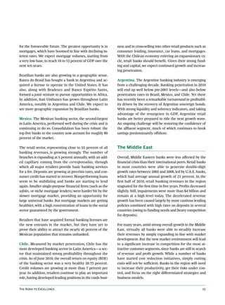 for the foreseeable future. The greatest opportunity is in     ness and in cross-selling into other retail products such as
mortgages, which have boomed in line with declining in-        consumer lending, insurance, car loans, and mortgages.
terest rates. We expect mortgage volumes, starting from        With the Chilean economy entering an expansionary cy-
a very low base, to reach 10 to 12 percent of GDP over the     cle, retail banks should benefit. Given their strong fund-
next ten years.                                                ing and capital, we expect continued growth and increas-
                                                               ing penetration.
Brazilian banks are also growing in a geographic sense.
Banco do Brasil has bought a bank in Argentina and ac-         Argentina. The Argentine banking industry is emerging
quired a license to operate in the United States. It has       from a challenging decade. Banking penetration in 2010
also, along with Bradesco and Banco Espírito Santo,            will end up well below pre-2001 levels—and also below
formed a joint venture to pursue opportunities in Africa.      penetration rates in Brazil, Mexico, and Chile. Yet there
In addition, Itaú Unibanco has grown throughout Latin          has recently been a remarkable turnaround in profitabil-
America, notably in Argentina and Chile. We expect to          ity driven by the recovery of Argentine sovereign bonds.
see more geographic expansion by Brazilian banks.              With strong liquidity and solvency indicators, and taking
                                                               advantage of the resurgence in GDP, Argentine retail
Mexico. The Mexican banking sector, the second-largest         banks are better prepared to ride the next growth wave.
in Latin America, performed well during the crisis and is      An ongoing challenge will be restoring the confidence of
continuing to do so. Consolidation has been robust: the        the affluent segment, much of which continues to book
top five banks in the country now account for roughly 80       savings predominantly offshore.
percent of the market.

The retail sector, representing close to 55 percent of all     The Middle East
banking revenues, is growing strongly. The number of
branches is expanding at 5 percent annually, with an add-      Overall, Middle Eastern banks were less affected by the
ed capillary coming from the corresponsalias, through          financial crisis than their international peers. Retail banks
which all major retailers provide basic banking services       in most countries were able to generate double-digit
for a fee. Deposits are growing at precrisis rates, and con-   growth rates between 2005 and 2008, led by U.A.E. banks,
sumer credit has started to recover. Nonperforming loans       which had average annual growth of 21 percent. In the
seem to be stabilizing and banks are starting to lend          first half of 2010, retail banking revenues in the region
again. Smaller single-purpose financial firms (such as the     stagnated for the first time in five years. Profits decreased
sofoles, or niche mortgage lenders) were harder hit by the     slightly. Still, impairments were more than $4 billion and
slower mortgage market, providing an opportunity for           remain at a high level today. The decelerated revenue
large universal banks. But mortgage markets are getting        growth has been caused largely by more cautious lending
healthier, with a high concentration of loans in the social    policies combined with high rates on deposits in several
sector guaranteed by the government.                           countries (owing to funding needs and heavy competition
                                                               for deposits).
Retailers that have acquired formal banking licenses are
the new entrants in the market, but they have yet to           For many years, amid strong overall growth in the Middle
prove their ability to attract the nearly 45 percent of the    East, virtually all banks were able to steadily increase
Mexican population that remains unbanked.                      their revenues by simply expanding in line with market
                                                               development. But the new market environment will lead
Chile. Measured by market penetration, Chile has the           to a significant increase in competition for the most at-
most developed banking sector in Latin America—a sec-          tractive customer segments, since banks are still in search
tor that maintained strong profitability throughout the        of revenue and profit growth. While a number of banks
crisis. As of June 2010, the overall return on equity (ROE)    have started cost reduction initiatives, simply cutting
of the banking sector was a very healthy 20.75 percent.        costs will not be sufficient. Banks in the region will need
Credit volumes are growing at more than 7 percent per          to increase their productivity, get their risks under con-
year. In addition, retailers continue to play an important     trol, and focus on the right differentiated strategies and
role, having developed leading positions in the cards busi-    business models.


The Road to Excellence                                                                                                   25
 