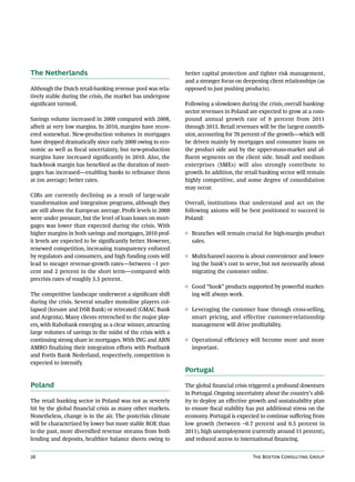The Netherlands                                               better capital protection and tighter risk management,
                                                              and a stronger focus on deepening client relationships (as
Although the Dutch retail-banking revenue pool was rela-      opposed to just pushing products).
tively stable during the crisis, the market has undergone
significant turmoil.                                          Following a slowdown during the crisis, overall banking-
                                                              sector revenues in Poland are expected to grow at a com-
Savings volume increased in 2009 compared with 2008,          pound annual growth rate of 9 percent from 2011
albeit at very low margins. In 2010, margins have recov-      through 2015. Retail revenues will be the largest contrib-
ered somewhat. New-production volumes in mortgages            utor, accounting for 70 percent of the growth—which will
have dropped dramatically since early 2009 owing to eco-      be driven mainly by mortgages and consumer loans on
nomic as well as fiscal uncertainty, but new-production       the product side and by the upper-mass-market and af-
margins have increased significantly in 2010. Also, the       fluent segments on the client side. Small and medium
back-book margin has benefited as the duration of mort-       enterprises (SMEs) will also strongly contribute to
gages has increased—enabling banks to refinance them          growth. In addition, the retail banking sector will remain
at (on average) better rates.                                 highly competitive, and some degree of consolidation
                                                              may occur.
CIRs are currently declining as a result of large-scale
transformation and integration programs, although they        Overall, institutions that understand and act on the
are still above the European average. Profit levels in 2009   following axioms will be best positioned to succeed in
were under pressure, but the level of loan losses on mort-    Poland:
gages was lower than expected during the crisis. With
higher margins in both savings and mortgages, 2010 prof-      ◊ Branches will remain crucial for high-margin product
it levels are expected to be significantly better. However,     sales.
renewed competition, increasing transparency enforced
by regulators and consumers, and high funding costs will      ◊ Multichannel success is about convenience and lower-
lead to meager revenue-growth rates—between –1 per-             ing the bank’s cost to serve, but not necessarily about
cent and 2 percent in the short term—compared with              migrating the customer online.
precrisis rates of roughly 5.5 percent.
                                                              ◊ Good “hook” products supported by powerful market-
The competitive landscape underwent a significant shift         ing will always work.
during the crisis. Several smaller monoline players col-
lapsed (Icesave and DSB Bank) or retreated (GMAC Bank         ◊ Leveraging the customer base through cross-selling,
and Argenta). Many clients retrenched to the major play-        smart pricing, and effective customer-relationship
ers, with Rabobank emerging as a clear winner, attracting       management will drive profitability.
large volumes of savings in the midst of the crisis with a
continuing strong share in mortgages. With ING and ABN        ◊ Operational efficiency will become more and more
AMRO finalizing their integration efforts with Postbank         important.
and Fortis Bank Nederland, respectively, competition is
expected to intensify.
                                                              Portugal

Poland                                                        The global financial crisis triggered a profound downturn
                                                              in Portugal. Ongoing uncertainty about the country’s abil-
The retail banking sector in Poland was not as severely       ity to deploy an effective growth and sustainability plan
hit by the global financial crisis as many other markets.     to ensure fiscal stability has put additional stress on the
Nonetheless, change is in the air. The postcrisis climate     economy. Portugal is expected to continue suffering from
will be characterized by lower but more stable ROE than       low growth (between –0.7 percent and 0.5 percent in
in the past, more diversified revenue streams from both       2011), high unemployment (currently around 11 percent),
lending and deposits, healthier balance sheets owing to       and reduced access to international financing.


26                                                                                        The Boston Consulting Group
 