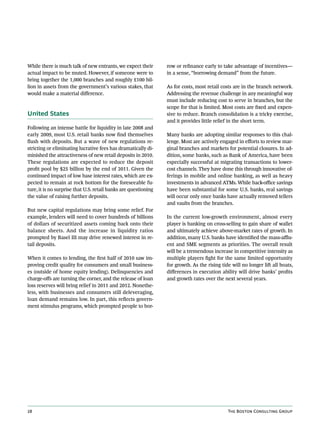 While there is much talk of new entrants, we expect their        row or refinance early to take advantage of incentives—
actual impact to be muted. However, if someone were to           in a sense, “borrowing demand” from the future.
bring together the 1,000 branches and roughly £100 bil-
lion in assets from the government’s various stakes, that        As for costs, most retail costs are in the branch network.
would make a material difference.                                Addressing the revenue challenge in any meaningful way
                                                                 must include reducing cost to serve in branches, but the
                                                                 scope for that is limited. Most costs are fixed and expen-
United States                                                    sive to reduce. Branch consolidation is a tricky exercise,
                                                                 and it provides little relief in the short term.
Following an intense battle for liquidity in late 2008 and
early 2009, most U.S. retail banks now find themselves           Many banks are adopting similar responses to this chal-
flush with deposits. But a wave of new regulations re-           lenge. Most are actively engaged in efforts to review mar-
stricting or eliminating lucrative fees has dramatically di-     ginal branches and markets for potential closures. In ad-
minished the attractiveness of new retail deposits in 2010.      dition, some banks, such as Bank of America, have been
These regulations are expected to reduce the deposit             especially successful at migrating transactions to lower-
profit pool by $25 billion by the end of 2011. Given the         cost channels. They have done this through innovative of-
continued impact of low base interest rates, which are ex-       ferings in mobile and online banking, as well as heavy
pected to remain at rock bottom for the foreseeable fu-          investments in advanced ATMs. While back-office savings
ture, it is no surprise that U.S. retail banks are questioning   have been substantial for some U.S. banks, real savings
the value of raising further deposits.                           will occur only once banks have actually removed tellers
                                                                 and vaults from the branches.
But new capital regulations may bring some relief. For
example, lenders will need to cover hundreds of billions         In the current low-growth environment, almost every
of dollars of securitized assets coming back onto their          player is banking on cross-selling to gain share of wallet
balance sheets. And the increase in liquidity ratios             and ultimately achieve above-market rates of growth. In
prompted by Basel III may drive renewed interest in re-          addition, many U.S. banks have identified the mass-afflu-
tail deposits.                                                   ent and SME segments as priorities. The overall result
                                                                 will be a tremendous increase in competitive intensity as
When it comes to lending, the first half of 2010 saw im-         multiple players fight for the same limited opportunity
proving credit quality for consumers and small business-         for growth. As the rising tide will no longer lift all boats,
es (outside of home equity lending). Delinquencies and           differences in execution ability will drive banks’ profits
charge-offs are turning the corner, and the release of loan      and growth rates over the next several years.
loss reserves will bring relief in 2011 and 2012. Nonethe-
less, with businesses and consumers still deleveraging,
loan demand remains low. In part, this reflects govern-
ment stimulus programs, which prompted people to bor-




28                                                                                            The Boston Consulting Group
 