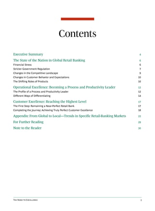Contents
Executive Summary                                                          4

The State of the Nation in Global Retail Banking                           6
Financial Stress                                                           6
Stricter Government Regulation                                             7
Changes in the Competitive Landscape                                       9
Changes in Customer Behavior and Expectations                              10
The Shifting Roles of Products                                             10

Operational Excellence: Becoming a Process and Productivity Leader         12
The Profile of a Process and Productivity Leader                           12
Different Ways of Differentiating                                          14

Customer Excellence: Reaching the Highest Level                            17
The First Step: Remaining a Near-Perfect Retail Bank                       17
Completing the Journey: Achieving Truly Perfect Customer Excellence        18

Appendix: From Global to Local—Trends in Specific Retail-Banking Markets   22

For Further Reading                                                        29

Note to the Reader                                                         30




The Road to Excellence                                                      3
 