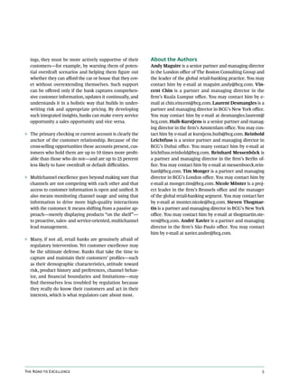 ings, they must be more actively supportive of their       About the Authors
  customers—for example, by warning them of poten-           Andy Maguire is a senior partner and managing director
  tial overdraft scenarios and helping them figure out       in the London office of The Boston Consulting Group and
  whether they can afford the car or house that they cov-    the leader of the global retail-banking practice. You may
  et without overextending themselves. Such support          contact him by e-mail at maguire.andy@bcg.com. Vin-
  can be offered only if the bank captures comprehen-        cent Chin is a partner and managing director in the
  sive customer information, updates it continually, and     firm’s Kuala Lumpur office. You may contact him by e-
  understands it in a holistic way that builds in under-     mail at chin.vincent@bcg.com. Laurent Desmangles is a
  writing risk and appropriate pricing. By developing        partner and managing director in BCG’s New York office.
  such integrated insights, banks can make every service     You may contact him by e-mail at desmangles.laurent@
  opportunity a sales opportunity and vice versa.            bcg.com. Huib Kurstjens is a senior partner and manag-
                                                             ing director in the firm’s Amsterdam office. You may con-
◊ The primary checking or current account is clearly the     tact him by e-mail at kurstjens.huib@bcg.com. Reinhold
  anchor of the customer relationship. Because of the        Leichtfuss is a senior partner and managing director in
  cross-selling opportunities these accounts present, cus-   BCG’s Dubai office. You many contact him by e-mail at
  tomers who hold them are up to 10 times more profit-       leichtfuss.reinhold@bcg.com. Reinhard Messenböck is
  able than those who do not—and are up to 25 percent        a partner and managing director in the firm’s Berlin of-
  less likely to have overdraft or default difficulties.     fice. You may contact him by e-mail at messenboeck.rein-
                                                             hard@bcg.com. Tim Monger is a partner and managing
◊ Multichannel excellence goes beyond making sure that       director in BCG’s London office. You may contact him by
  channels are not competing with each other and that        e-mail at monger.tim@bcg.com. Nicole Mönter is a proj-
  access to customer information is open and unified. It     ect leader in the firm’s Brussels office and the manager
  also means monitoring channel usage and using that         of the global retail-banking segment. You may contact her
  information to drive more high-quality interactions        by e-mail at monter.nicole@bcg.com. Steven Thogmar-
  with the customer. It means shifting from a passive ap-    tin is a partner and managing director in BCG’s New York
  proach—merely displaying products “on the shelf”—          office. You may contact him by e-mail at thogmartin.ste-
  to proactive, sales- and service-oriented, multichannel    ven@bcg.com. André Xavier is a partner and managing
  lead management.                                           director in the firm’s São Paulo office. You may contact
                                                             him by e-mail at xavier.andre@bcg.com.
◊ Many, if not all, retail banks are genuinely afraid of
  regulatory intervention. Yet customer excellence may
  be the ultimate defense. Banks that take the time to
  capture and maintain their customers’ profiles—such
  as their demographic characteristics, attitude toward
  risk, product history and preferences, channel behav-
  ior, and financial boundaries and limitations—may
  find themselves less troubled by regulation because
  they really do know their customers and act in their
  interests, which is what regulators care about most.




The Road to Excellence                                                                                              5
 