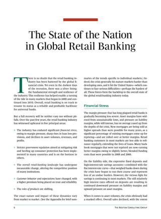 The State of the Nation
           in Global Retail Banking



T
              here is no doubt that the retail banking in-    maries of the trends specific to individual markets.) In-
              dustry has been battered by the global fi-      deed, the crisis generally hit mature markets harder than
              nancial crisis. Yet even in the darkest days    developing ones, and it hit the United States—which con-
              of the recession, there was a silver lining:    tinues to face serious difficulties—perhaps the hardest of
              the fundamental strength and resilience of      all. These forces form the backdrop to the overall state of
the industry. This resilience has helped enable a turning     the global retail-banking industry today.
of the tide in many markets that began in 2009 and con-
tinued into 2010. Overall, retail banking is on track to
resume its status as a reliable and profitable backbone       Financial Stress
for universal banks.
                                                              The margin pressure that has long plagued retail banks is
But a full recovery will be neither easy nor without pit-     gradually becoming less severe. Asset margins have wid-
falls. Over the past few years, the retail banking industry   ened from unsustainable lows, and pressure on liability
has witnessed upheaval in five principal areas:               margins, while still intense, has on average eased up from
                                                              the depths of the crisis. New mortgages are being sold at
◊ The industry has endured significant financial stress,      higher spreads than were possible for many years, as a
  owing to margin pressure, sharp rises in loan loss pro-     significant percentage of existing mortgages come up for
  visions, and declines in asset volumes, revenues, and       repricing—and are rolled over at better margins. Retail
  profits.                                                    banking customers in most markets are less able to refi-
                                                              nance regularly, extending the lives of loans. Many back-
◊ Stricter government regulation aimed at mitigating risk     book mortgages that were not repriced are now earning
  and beefing up consumer protection has been imple-          better margins owing to slightly better, blended funding
  mented in many countries and is on the horizon in           costs than were possible in 2008 and 2009.
  others.
                                                              On the liability side, the expensive fixed deposits and
◊ The overall retail-banking landscape has undergone          high-interest-rate savings accounts—combined with the
  measurable change, altering the competitive position        flat interest-rate curve—that weighed banks down during
  of many institutions.                                       the crisis have begun to run their course and represent
                                                              less of an undue burden. However, the vicious fight for
◊ Customer behavior and expectations have changed, with       savings is continuing in most markets. The still relatively
  a higher premium being placed on trust and reliability.     high interest rates offered on deposits are resulting in
                                                              continued downward pressure on liability margins and
◊ The roles of products are shifting.                         upward pressure on asset margins.

The exact nature and impact of these dynamics vary            When it comes to asset volumes, the crisis obviously had
from market to market. (See the Appendix for brief sum-       a marked effect. Overall sales declined, with the extent


6                                                                                         The Boston Consulting Group
 