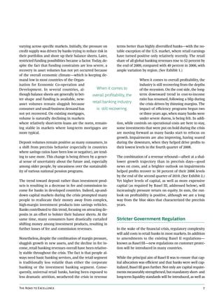 varying across specific markets. Initially, the pressure on       terms better than highly diversified banks—with the no-
credit supply was driven by banks trying to reduce risk in        table exception of the U.S. market, where retail earnings
their portfolios and shore up their balance sheets. Later,        have turned positive only relatively recently. The retail
restricted funding possibilities became a factor. Today, de-      share of all global banking revenues rose to 52 percent by
spite the fact that funding constraints are less severe, a        the end of 2009, compared with 49 percent in 2006, with
recovery in asset volumes has not yet occurred because            ample variation by region. (See Exhibit 1.)
of the overall economic climate—which is keeping de-
mand low in most countries of the Organ-                                           When it comes to overall profitability, the
isation for Economic Co-operation and                                              industry is still recovering from the depths
Development. In several countries, al-               When it comes to              of the recession. On the cost side, the long-
though balance sheets are generally in bet-       overall profitability, the       term downward trend in cost-to-income
ter shape and funding is available, new-                                           ratio has resumed, following a blip during
asset volumes remain sluggish because
                                                  retail banking industry          the crisis driven by thinning margins. The
consumer and small-business demand has               is still recovering.          impact of efficiency programs begun two
not yet recovered. On existing mortgages,                                          or three years ago, when many banks were
volume is naturally declining in markets                                           under severe duress, is being felt. In addi-
where relatively short-term loans are the norm, remain-           tion, while controls on operational costs are here to stay,
ing stable in markets where long-term mortgages are               some investments that were put on hold during the crisis
more typical.                                                     are moving forward as many banks start to refocus on
                                                                  growth. Impairments are also improving, having soared
Deposit volumes remain positive as many consumers, in             during the downturn, when they helped drive profits to
a shift from precrisis behavior (especially in countries          their lowest levels in the fourth quarter of 2008.
where savings ratios have been low or negative), are tend-
ing to save more. This change is being driven by a gener-         The combination of a revenue rebound—albeit at a shal-
al sense of uncertainty about the future and, especially          lower growth trajectory than in precrisis days—good
among older people, by uneasiness over the sustainabil-           news on costs, and a brighter outlook on impairments
ity of various national pension programs.                         helped profits recover to 50 percent of their 2006 levels
                                                                  by the end of the second quarter of 2010. (See Exhibit 2.)
The trend toward deposit rather than investment prod-             Yet higher levels of capital, as well as more expensive
ucts is resulting in a decrease in fee and commission in-         capital (as required by Basel III, addressed below), will
come for banks in developed countries. Indeed, up-and-            increasingly pressure return on equity. In sum, the out-
down capital markets during the crisis prompted many              look on profitability is positive, although we are a long
people to reallocate their money away from complex,               way from the blue skies that characterized the precrisis
high-margin investment products into savings vehicles.            years.
Banks contributed to this trend, focusing on attracting de-
posits in an effort to bolster their balance sheets. At the
same time, many consumers have drastically curtailed              Stricter Government Regulation
shifting money among investment products, resulting in
further losses of fee and commission revenues.                    In the wake of the financial crisis, regulatory complexity
                                                                  will add costs to retail banks in most markets. In addition
Nonetheless, despite the combination of margin pressure,          to amendments to the existing Basel II regulations—
sluggish growth in new assets, and the decline in fee in-         known as Basel III—new regulations on customer protec-
come, retail banking revenues overall have been relative-         tion will be introduced in many countries.
ly stable throughout the crisis. The fact is that people al-
ways need basic banking services, and the retail segment          While the principal aim of Basel II was to ensure that cap-
is traditionally less volatile than either the corporate          ital allocation was efficient and that banks were well cap-
banking or the investment banking segment. Conse-                 italized, Basel III goes further. Not only are capital require-
quently, universal retail banks, having been exposed to           ments measurably strengthened, but mandatory short- and
less dramatic attrition, weathered the crisis in revenue          long-term liquidity standards will be introduced, as well as


The Road to Excellence                                                                                                         7
 