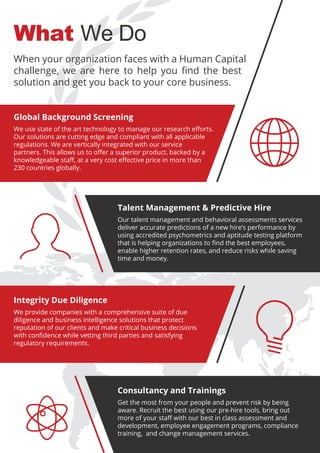 What We Do
Global Background Screening
We use state of the art technology to manage our research eﬀorts.
Our solutions are cutting edge and compliant with all applicable
regulations. We are vertically integrated with our service
partners. This allows us to oﬀer a superior product, backed by a
knowledgeable staﬀ, at a very cost eﬀective price in more than
230 countries globally.
When your organization faces with a Human Capital
challenge, we are here to help you ﬁnd the best
solution and get you back to your core business.
Integrity Due Diligence
We provide companies with a comprehensive suite of due
diligence and business intelligence solutions that protect
reputation of our clients and make critical business decisions
with conﬁdence while vetting third parties and satisfying
regulatory requirements.
Talent Management & Predictive Hire
Our talent management and behavioral assessments services
deliver accurate predictions of a new hire’s performance by
using accredited psychometrics and aptitude testing platform
that is helping organizations to ﬁnd the best employees,
enable higher retention rates, and reduce risks while saving
time and money.
Consultancy and Trainings
Get the most from your people and prevent risk by being
aware. Recruit the best using our pre-hire tools, bring out
more of your staﬀ with our best in class assessment and
development, employee engagement programs, compliance
training, and change management services.
 