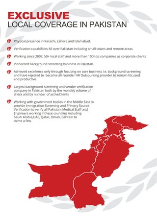 EXCLUSIVE
Physical presence in Karachi, Lahore and Islamabad.
Veriﬁcation capabilities All over Pakistan including small towns and remote areas.
Working since 2007, 50+ local staﬀ and more than 100 top companies as corporate clients
Pioneered background screening business in Pakistan.
Achieved excellence only through focusing on core business i.e. background screening
and have rejected to become all-rounder HR Outsourcing provider to remain focused
and productive.
Largest background screening and vendor veriﬁcation
company in Pakistan both by the monthly volume of
check and by number of activeClients
Working with government bodies in the Middle East to
provide Immigration Screening and Primary Source
Veriﬁcation to verify all Pakistani Medical Staﬀ and
Engineers working inthese countries including
Saudi Arabia,UAE, Qatar, Oman, Bahrain to
name a few.
LOCAL COVERAGE IN PAKISTAN
 