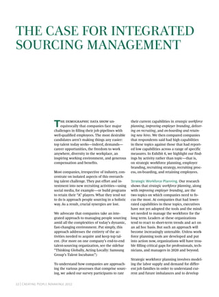The Case for Integrated
Sourcing Management




                       T   he demographic data show un-
                           equivocally that companies face major
                       challenges in filling their job pipelines with
                                                                         their current capabilities in strategic workforce
                                                                         planning, improving employer branding, deliver-
                                                                         ing on recruiting, and on-boarding and retain-
                       well-qualified employees. The most desirable      ing new hires. We then compared companies
                       candidates aren’t making things any easier:       that respondents said had high capabilities
                       top talent today seeks—indeed, demands—           in these topics against those that had report-
                       career opportunities, the freedom to work         ed low capabilities across a range of specific
                       anywhere, diversity in the workplace, an          measures. In Exhibit 6, we highlight our find-
                       inspiring working environment, and generous       ings by activity rather than topic—that is,
                       compensation and benefits.                        on strategic workforce planning, employer
                                                                         branding, recruiting strategy, recruiting proc-
                       Most companies, irrespective of industry, con-    ess, on-boarding, and retaining employees.
                       centrate on isolated aspects of this overarch-
                       ing talent challenge. They put effort and in-     Strategic Workforce Planning. Our research
                       vestment into new recruiting activities—using     shows that strategic workforce planning, along
                       social media, for example—or build programs       with improving employer branding, are the
                       to retain their “A” players. What they tend not   two topics on which companies need to fo-
                       to do is approach people sourcing in a holistic   cus the most. At companies that had lower-
                       way. As a result, crucial synergies are lost.     rated capabilities in these topics, executives
                                                                         have not yet adopted the tools and the mind-
                       We advocate that companies take an inte-          set needed to manage the workforce for the
                       grated approach to managing people sourcing       long term. Leaders at these organizations
                       amid all the complexities of today’s dynamic,     tend to react to short-term trends and act on
                       fast-changing environment. Put simply, this       an ad hoc basis. But such an approach will
                       approach addresses the entirety of the ac-        become increasingly untenable. Unless work-
                       tivities needed to acquire and keep top tal-      force planning tools are developed and put
                       ent. (For more on one company’s end-to-end        into action now, organizations will have trou-
                       talent-sourcing organization, see the sidebar     ble filling critical gaps for professionals, tech-
                       “Thinking Globally, Acting Locally: Samsung       nicians, and managers in 2020 and beyond.
                       Group’s Talent Incubator.”)
                                                                         Strategic workforce planning involves model-
                       To understand how companies are approach-         ing the labor supply and demand for differ-
                       ing the various processes that comprise sourc-    ent job families in order to understand cur-
                       ing, we asked our survey participants to rate     rent and future imbalances and to develop


12 | Creating People Advantage 2012
 