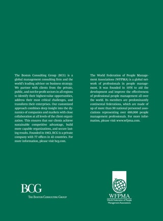 The Boston Consulting Group (BCG) is a              The World Federation of People Manage-
global management consulting firm and the           ment Associations (WFPMA) is a global net-
world’s leading advisor on business strategy.       work of professionals in people manage-
We partner with clients from the private,           ment. It was founded in 1976 to aid the
public, and not-for-profit sectors in all regions   development and improve the effectiveness
to identify their highest-value opportunities,      of professional people management all over
address their most critical challenges, and         the world. Its members are predominantly
transform their enterprises. Our customized         continental federations, which are made of
approach combines deep insight into the dy-         up of more than 90 national personnel asso-
namics of companies and markets with close          ciations representing over 600,000 people
collaboration at all levels of the client organi-   management professionals. For more infor-
zation. This ensures that our clients achieve       mation, please visit www.wfpma.com.
sustainable competitive advantage, build
more capable organizations, and secure last-
ing results. Founded in 1963, BCG is a private
company with 77 offices in 42 countries. For
more information, please visit bcg.com.
 