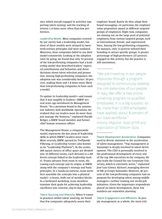 nies, which overall engaged in activities sup-    employer brand. Rarely do they adapt their
                       porting talent strategy and the tracking of       brand messaging—in particular, the employer
                       returns 1.4 times more often than low per-        value proposition aimed at different targeted
                       formers.                                          groups of employees. Right now, companies
                                                                         are missing out on the large pool of potential
                       Leadership Model. Most companies covered          employees from various targeted groups, such
                       by our survey had a leadership model, but         as international, female, and experienced
                       most of these models were steeped in twen-        hires. Among the low-performing companies,
                       tieth-century principles and were outdated.       for instance, only 12 percent tailored their
                       Moreover, most companies failed to use their      branding to attract specific groups. A greater
                       model consistently. Looking at the adoption       percentage of high-performers (27 percent)
                       rates by group, we found that only 33 percent     engaged in this activity, but the practice is
                       of the low-performing companies had a lead-       still uncommon.
                       ership model that described leaders’ expect-
                       ed contributions and behaviors and drove
                       decisions about talent selection and promo-
                       tion. Among high-performing companies, the
                                                                         “We are investing in our people
                       adoption rate was considerably better: 59 per-    resources through a program
                       cent, making them and 1.8 times more likely       designed to continuously develop
                       than low-performing companies to have such
                       a model.                                          the competencies of our people
                                                                         in Italy. We offer a free online
                       To update its leadership model—and ensure
                       that it was tangible to leaders—BMW sev-          university program to qualified
                       eral years ago introduced its Management          employees. It is a big success: so
                       House. “As a premium brand in the automo-
                       tive industry with worldwide operations, we
                                                                         far, more than 2,000 employees
                       realized that our leaders must do more than       have applied, about 8 percent of
                       just manage the business,” explained Harald
                                                                         our total workforce.”
                       Krüger, a BMW board member and former
                       chief human resources officer.                    Antonio Migliardi, head of HR and
                                                                         organization of Telecom Italia
                       The Management House, a companywide
                       model, represents the key areas of leadership
                       skills in which BMW’s leaders must excel.         Talent Development Acceleration. Companies
                       More recently, BMW opened its Treffpunkt          need to devote attention to the acceleration
                       Führung, or Leadership Center (also known         of talent management. “Top management at
                       as its “Leadership Platform”). At the center,     Santander is deeply involved in talent devel-
                       400 square meters of office space are divided     opment. The CEO is personally involved in
                       into 10 different rooms, each devoted to a dif-   the professional development of every one
                       ferent concept linked to the leadership mod-      of the top 300 executives in the company. He
                       el. Teams advance from room to room, dis-         also leads the Council for our Corporate Uni-
                       cussing each concept and its origins at BMW,      versity, which is extremely active,” explained
                       along with the company’s strategy and basic       José Luis Gómez Alciturri, managing director
                       principles. In a hands-on exercise, team mem-     of HR at Grupo Santander. However, 46 per-
                       bers assemble the concepts into a physical        cent of the low-performing companies had no
                       model—a house, built out of wooden blocks.        program for developing talent among middle
                       In a facilitated workshop, team members           managers—neither training nor on-the-job
                       translate their goals for achieving leadership    initiatives. Given the importance respondents
                       excellence into concrete, day-to-day actions.     placed on talent development, these low
                                                                         numbers are somewhat alarming.
                       Talent Sourcing and Diversity. When it comes
                       to practices within talent sourcing, we found     Talent Engagement and Affiliation. In peo-
                       that few companies adequately assess their        ple management as a whole, the most criti-


22 | Creating People Advantage 2012
 