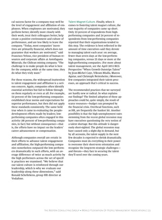 cal success factor for a company may well be      Talent Magnet Culture. Finally, when it
the level of engagement and affiliation of em-    comes to fostering talent magnet culture, the
ployees. When employees are motivated, they       vast majority of companies came up short.
perform better, identify more closely with        Only 33 percent of respondents from high-
their work, treat their colleagues better, help   performing companies and 24 percent of re-
create a positive environment and culture of      spondents from low-performing companies
performance, and are less likely to leave the     reported that their organizations tended to
company. “Today, most companies’ incen-           this step. The evidence is best reflected in the
tives are primarily financial, which does not     amount of time executives said they devote
guarantee that workers are motivated,” said       to managing talent each year: on average,
Francisco Veloso, vice president of human re-     fewer than seven days at the low-perform-
sources and corporate affairs at Antofagasta      ing companies, versus 25 days or more at the
Minerals, the Chilean mining company. “The        high-performing companies. (For more about
challenge is to make people do what is best       talent management, see the April 2012 BCG
for the company, while at the same time, they     Perspective “When Growth Outstrips Talent”
do what they truly want.”                         by Jean-Michel Caye, Vikram Bhalla, Marcos
                                                  Aguiar, and Christoph Nettesheim.) Moreover,
For these reasons, the widespread inattention     few companies integrated their talent proc-
to talent engagement and affiliation is a seri-   esses, an approach that’s critical to success.
ous concern. Again, companies often identify
essential activities but fail to follow through   The recommended practices that we surveyed
on them regularly or even at all. For example,    are hardly new or radical. So what explains
54 percent of the low-performing companies        our findings? The limited adoption of these ap-
established clear norms and expectations for      proaches could be, quite simply, the result of
superior performance, but then did not apply      scarce resources—budget cuts prompted by
these standards consistently. The same held       the financial crisis. Overhead functions, such
true when it came to evaluating the people-       as HR, are frequently the hardest hit. Another
development efforts made by leaders; low-         possibility is that the high unemployment rates
performing companies often engaged in this        stemming from the recent global recession may
activity (48 percent of low-performing compa-     have executives questioning the very notion of
nies, in fact) but without consequence—that       a talent shortage. But this attitude is danger-
is, the efforts have no impact on the leaders’    ously short-sighted. The global recession may
career advancement or compensation.               have caused only a slight dip in demand, but
                                                  by all accounts, the talent supply in the next
Although companies overall are erratic in         few decades is expected to shrink dramatically.
their efforts to advance talent engagement        Companies must do everything in their power
and affiliation, the high-performing compa-       to overcome their short-term orientation and
nies nonetheless outpaced the low perform-        recognize the long-term strategic challenges—
ers dramatically in such efforts, with an av-     and threats—they face in securing the talent
erage difference of twice as much activity by     they’ll need over the coming years.
the high performers across the set of specif-
ic practices we examined. “We believe that
our talent culture is reinforced through our
leadership, which is why we evaluate our
leadership along these dimensions,” said
Ronald Schellekens, group HR director at
Vodafone.




                            The Boston Consulting Group • World Federation Of People Management Associations | 23
 