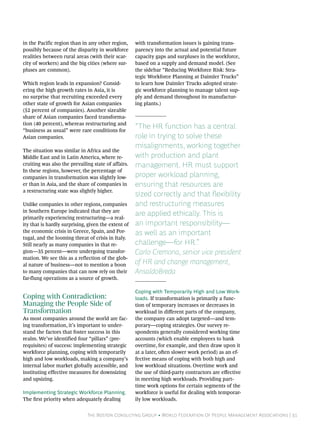 in the Pacific region than in any other region,      with transformation issues is gaining trans-
possibly because of the disparity in workforce       parency into the actual and potential future
realities between rural areas (with their scar-      capacity gaps and surpluses in the workforce,
city of workers) and the big cities (where sur-      based on a supply and demand model. (See
pluses are common).                                  the sidebar “Reducing Workforce Risk: Stra-
                                                     tegic Workforce Planning at Daimler Trucks”
Which region leads in expansion? Consid-             to learn how Daimler Trucks adopted strate-
ering the high growth rates in Asia, it is           gic workforce planning to manage talent sup-
no surprise that recruiting exceeded every           ply and demand throughout its manufactur-
other state of growth for Asian companies            ing plants.)
(52 percent of companies). Another sizeable
share of Asian companies faced transforma-
tion (40 percent), whereas restructuring and
“business as usual” were rare conditions for
                                                     “The HR function has a central
Asian companies.                                     role in trying to solve these
                                                     misalignments, working together
The situation was similar in Africa and the
Middle East and in Latin America, where re-          with production and plant
cruiting was also the prevailing state of affairs.   management. HR must support
In these regions, however, the percentage of
companies in transformation was slightly low-        proper workload planning,
er than in Asia, and the share of companies in       ensuring that resources are
a restructuring state was slightly higher.
                                                     sized correctly and that flexibility
Unlike companies in other regions, companies         and restructuring measures
in Southern Europe indicated that they are
primarily experiencing restructuring—a real-
                                                     are applied ethically. This is
ity that is hardly surprising, given the extent of   an important responsibility—
the economic crisis in Greece, Spain, and Por-       as well as an important
tugal, and the looming threat of crisis in Italy.
Still nearly as many companies in that re-           challenge—for HR.”
gion—35 percent—were undergoing transfor-            Carlo Cremona, senior vice president
mation. We see this as a reflection of the glob-
al nature of business—not to mention a boon          of HR and change management,
to many companies that can now rely on their         AnsaldoBreda
far-flung operations as a source of growth.

                                                     Coping with Temporarily High and Low Work-
Coping with Contradiction:                           loads. If transformation is primarily a func-
Managing the People Side of                          tion of temporary increases or decreases in
Transformation                                       workload in different parts of the company,
As most companies around the world are fac-          the company can adopt targeted—and tem-
ing transformation, it’s important to under-         porary—coping strategies. Our survey re-
stand the factors that foster success in this        spondents generally considered working time
realm. We’ve identified four “pillars” (pre-         accounts (which enable employees to bank
requisites) of success: implementing strategic       overtime, for example, and then draw upon it
workforce planning, coping with temporarily          at a later, often slower work period) as an ef-
high and low workloads, making a company’s           fective means of coping with both high and
internal labor market globally accessible, and       low workload situations. Overtime work and
instituting effective measures for downsizing        the use of third-party contractors are effective
and upsizing.                                        in meeting high workloads. Providing part-
                                                     time work options for certain segments of the
Implementing Strategic Workforce Planning.           workforce is useful for dealing with temporar-
The first priority when adequately dealing           ily low workloads.


                              The Boston Consulting Group • World Federation Of People Management Associations | 31
 