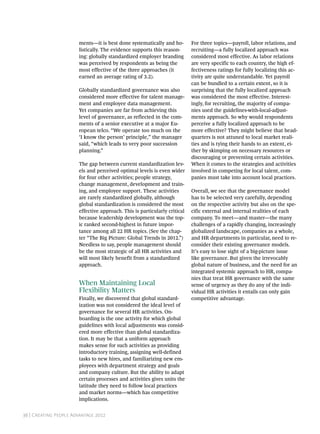 ments—it is best done systematically and ho-        For three topics—payroll, labor relations, and
                       listically. The evidence supports this reason-      recruiting—a fully localized approach was
                       ing: globally standardized employer branding        considered most effective. As labor relations
                       was perceived by respondents as being the           are very specific to each country, the high ef-
                       most effective of the three approaches (it          fectiveness ratings for fully localizing this ac-
                       earned an average rating of 3.2).                   tivity are quite understandable. Yet payroll
                                                                           can be bundled to a certain extent, so it is
                       Globally standardized governance was also           surprising that the fully localized approach
                       considered more effective for talent manage-        was considered the most effective. Interest-
                       ment and employee data management.                  ingly, for recruiting, the majority of compa-
                       Yet companies are far from achieving this           nies used the guidelines-with-local-adjust-
                       level of governance, as reflected in the com-       ments approach. So why would respondents
                       ments of a senior executive at a major Eu-          perceive a fully localized approach to be
                       ropean telco. “We operate too much on the           more effective? They might believe that head-
                       ‘I know the person’ principle,” the manager         quarters is not attuned to local market reali-
                       said, “which leads to very poor succession          ties and is tying their hands to an extent, ei-
                       planning.”                                          ther by skimping on necessary resources or
                                                                           discouraging or preventing certain activities.
                       The gap between current standardization lev-        When it comes to the strategies and activities
                       els and perceived optimal levels is even wider      involved in competing for local talent, com-
                       for four other activities; people strategy,         panies must take into account local practices.
                       change management, development and train-
                       ing, and employee support. These activities         Overall, we see that the governance model
                       are rarely standardized globally, although          has to be selected very carefully, depending
                       global standardization is considered the most       on the respective activity but also on the spe-
                       effective approach. This is particularly critical   cific external and internal realities of each
                       because leadership development was the top-         company. To meet—and master—the many
                       ic ranked second-highest in future impor-           challenges of a rapidly changing, increasingly
                       tance among all 22 HR topics. (See the chap-        globalized landscape, companies as a whole,
                       ter “The Big Picture: Global Trends in 2012.”)      and HR departments in particular, need to re-
                       Needless to say, people management should           consider their existing governance models.
                       be the most strategic of all HR activities and      It’s easy to lose sight of a big-picture issue
                       will most likely benefit from a standardized        like governance. But given the irrevocably
                       approach.                                           global nature of business, and the need for an
                                                                           integrated systemic approach to HR, compa-
                                                                           nies that treat HR governance with the same
                       When Maintaining Local                              sense of urgency as they do any of the indi-
                       Flexibility Matters                                 vidual HR activities it entails can only gain
                       Finally, we discovered that global standard-        competitive advantage.
                       ization was not considered the ideal level of
                       governance for several HR activities. On-
                       boarding is the one activity for which global
                       guidelines with local adjustments was consid-
                       ered more effective than global standardiza-
                       tion. It may be that a uniform approach
                       makes sense for such activities as providing
                       introductory training, assigning well-defined
                       tasks to new hires, and familiarizing new em-
                       ployees with department strategy and goals
                       and company culture. But the ability to adapt
                       certain processes and activities gives units the
                       latitude they need to follow local practices
                       and market norms—which has competitive
                       implications.


36 | Creating People Advantage 2012
 