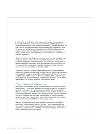 I     the nancial crisis, departmental budgets have increasingly
             been allocated on the basis of return on investment. For HR departments,
           quantifying the economic value of people management is a tricky proposition. Yet
           now is not the time for companies to skimp on their people expenditures. With
           the pressures of globalization, the growing scarcity of talent, and an employer-
           employee relationship frayed by persistent economic pressures, companies
           today—more than ever—must regard their human capital as an asset worthy of
           continual investment.

           There’s yet another compelling reason to remain committed to investing in people:
           companies that do so enjoy better economic performance. Those that excel in
           leadership development, talent management, and performance management, for
           example, experience substantially higher revenue growth and prot margins. For
           the companies that keep dedicating capital to their human capital, what is the
           nature of this connection? What are they doing right?

           The Boston Consulting Group and the World Federation of People Management
           Associations (WFPMA) recently conducted major research to probe the relationship
           between people management capabilities and nancial performance. We surveyed
           4,288 HR and non-HR managers on their current HR capabilities and challenges,
           the strategies and approaches they use to address these challenges, and the diﬃcul-
           ties they foresee in attracting, managing, and developing people.


           People Practices and the Bottom Line
           Our analysis conrmed what “people” companies have long sensed: good people
           practices confer a performance advantage. But just how strong is the correlation to
           economic performance? As a preliminary test, we looked at Fortune magazine’s
           “100 Best Companies to Work For.” Consider the average growth in share price for
           these companies between 2001 and 2011. (See Exhibit 1.) The perennial “100 Best”
           (that is, the companies that have made the list for three or more years) outper-
           formed the S&P 500 in eight out of ten years—and over the course of the decade,
           they cumulatively beat the S&P 500 by 99 percentage points.

           Does this mean that good HR practices drive good performance? Or that good
           performance enables good HR practices? To claim a direct cause-and-eﬀect link
           here would be overreaching. But probing the relationship between HR practices
           and business performance is a worthwhile exercise if it sheds light on those activi-
           ties that seem to be particularly benecial.




           T B C G                                                            




38 | Creating People Advantage 2012
 