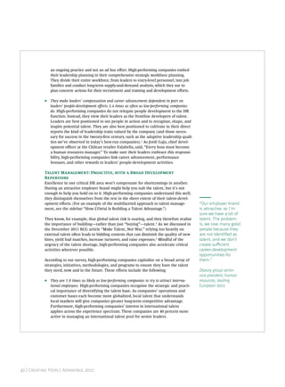 an ongoing practice and not an ad hoc eﬀort. High-performing companies embed
               their leadership planning in their comprehensive strategic workforce planning.
               They divide their entire workforce, from leaders to entry-level personnel, into job
               families and conduct long-term supply-and-demand analysis, which they use to
               plan concrete actions for their recruitment and training and development eﬀorts.

           •   They make leaders’ compensation and career advancement dependent in part on
               leaders’ people-development eﬀorts 3.4 times as oen as low-performing companies
               do. High-performing companies do not relegate people development to the HR
               function. Instead, they view their leaders as the frontline developers of talent.
               Leaders are best positioned to see people in action and to recognize, shape, and
               inspire potential talent. They are also best positioned to cultivate in their direct
               reports the kind of leadership traits valued by the company (and those neces-
               sary for success in the twenty-rst century, such as the adaptive leadership quali-
               ties we’ve observed in today’s best-run companies).1 As Jordi Gaju, chief devel-
               opment oﬃcer at the Chilean retailer Falabella, said, “Every boss must become
               a human resources manager.” To make sure their leaders embrace this responsi-
               bility, high-performing companies link career advancement, performance
               bonuses, and other rewards to leaders’ people-development activities.

           T M: P,   B D
           R
           Excellence in one critical HR area won’t compensate for shortcomings in another.
           Having an attractive employer brand might help you nab the talent, but it’s not
           enough to help you hold on to it. High-performing companies understand this well;
           they distinguish themselves from the rest in the sheer extent of their talent-devel-
           opment eﬀorts. (For an example of the multifaceted approach to talent manage-                 “Our employer brand
           ment, see the sidebar “How L’Oréal Is Building a Talent Advantage.”)                          is attractive, so I’m
                                                                                                         sure we have a lot of
           They know, for example, that global talent risk is soaring, and they therefore realize        talent. The problem
           the importance of building—rather than just “buying”—talent.2 As we discussed in              is, we lose many good
           the December 2011 BCG article “Make Talent, Not War,” relying too heavily on                  people because they
           external talent oen leads to bidding contests that can diminish the quality of new           are not identied as
           hires, yield bad matches, increase turnover, and raise expenses.3 Mindful of the              talent, and we don’t
           urgency of the talent shortage, high-performing companies also accelerate critical            create suﬃcient
           activities wherever possible.                                                                 career-development
                                                                                                         opportunities for
           According to our survey, high-performing companies capitalize on a broad array of             them.”
           strategies, initiatives, methodologies, and programs to ensure they have the talent
           they need, now and in the future. These eﬀorts include the following:                         Deputy group senior
                                                                                                         vice president, human
           •   They are 1.8 times as likely as low-performing companies to try to attract interna-       resources, leading
               tional employees. High-performing companies recognize the strategic and practi-           European telco
               cal importance of diversifying the talent base. As companies’ operations and
               customer bases each become more globalized, local talent that understands
               local markets will give companies greater long-term competitive advantage.
               Furthermore, high-performing companies’ interest in international talent
               applies across the experience spectrum. These companies are 40 percent more
               active in managing an international talent pool for senior leaders.




           T B C G                                                               




42 | Creating People Advantage 2012
 