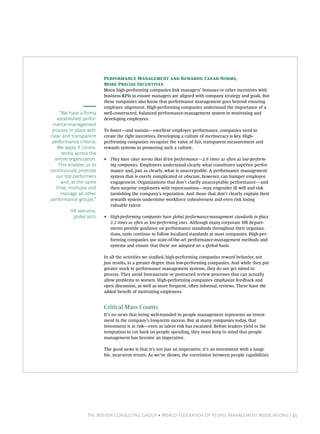 P M  R: C N,
                          M P I
                          Many high-performing companies link managers’ bonuses or other incentives with
                          business KPIs to ensure managers are aligned with company strategy and goals. But
                          these companies also know that performance management goes beyond ensuring
                          employee alignment. High-performing companies understand the importance of a
     “We have a rmly     well-constructed, balanced performance-management system in motivating and
   established perfor-    developing employees.
 mance-management
 process in place with    To foster—and sustain—excellent employee performance, companies need to
clear and transparent     create the right incentives. Developing a culture of meritocracy is key. High-
 performance criteria.    performing companies recognize the value of fair, transparent measurement and
   We apply it consis-    rewards systems in promoting such a culture.
      tently across the
  entire organization.    •    They have clear norms that drive performance—2.6 times as oen as low-perform-
    This enables us to         ing companies. Employees understand clearly what constitutes superior perfor-
continuously promote           mance and, just as clearly, what is unacceptable. A performance management
   our top performers          system that is overly complicated or obscure, however, can hamper employee
      and, at the same         engagement. Organizations that don’t clarify unacceptable performance—and
   time, motivate and          then surprise employees with repercussions—may engender ill will and risk
      manage all other         tarnishing the company’s reputation. And those that don’t clearly explain their
performance groups.”           rewards system undermine workforce cohesiveness and even risk losing
                               valuable talent.
         HR executive,
          global telco    •    High-performing companies have global performance-management standards in place
                               2.2 times as oen as low-performing ones. Although many corporate HR depart-
                               ments provide guidance on performance standards throughout their organiza-
                               tions, units continue to follow localized standards at most companies. High-per-
                               forming companies use state-of-the-art performance-management methods and
                               systems and ensure that these are adopted on a global basis.

                          In all the activities we studied, high-performing companies reward behavior, not
                          just results, to a greater degree than low-performing companies. And while they put
                          greater stock in performance management systems, they do not get mired in
                          process. They avoid bureaucratic or protracted review processes that can actually
                          allow problems to worsen. High-performing companies emphasize feedback and
                          open discussion, as well as more frequent, oen informal, reviews. These have the
                          added benet of motivating employees.


                          Critical Mass Counts
                          It’s no news that being well-rounded in people management represents an invest-
                          ment in the company’s long-term success. But at many companies today, that
                          investment is at risk—even as talent risk has escalated. Before leaders yield to the
                          temptation to cut back on people spending, they must keep in mind that people
                          management has become an imperative.

                          The good news is that it’s not just an imperative; it’s an investment with a tangi-
                          ble, near-term return. As we’ve shown, the correlation between people capabilities




                                                                                 F C  P




                  The Boston Consulting Group • World Federation Of People Management Associations | 45
 