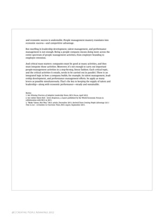and economic success is undeniable. People management mastery translates into
           economic success—and competitive advantage.

           But excelling in leadership development, talent management, and performance
           management is not enough. Being a people company means doing more across the
           entire spectrum of people management activities, from employer branding to
           employee retention.

           And critical mass matters: companies must be good at many activities, and they
           must integrate those activities. Moreover, it’s not enough to carry out important
           people-management activities in a step-by-step, linear fashion. Each critical topic,
           and the critical activities it entails, needs to be carried out in parallel. There is an
           integrated logic in how a company builds, for example, its talent management, lead-
           ership development, and performance management eﬀorts. So apply as many
           levers as possible simultaneously. That’s the key to keeping the supply of talent and
           leadership—along with economic performance—steady and sustainable.


           N
           1. See Winning Practices of Adaptive Leadership Teams, BCG Focus, April 2012.
           2. See Global Talent Risk—Seven Responses, a report published by the World Economic Forum in
           collaboration with BCG in 2011.
           3. “Make Talent, Not War,” BCG article, December 2011; derived from Creating People Advantage 2011:
           Time to Act—Certainties in Uncertain Times, BCG report, September 2011.




           T B C G                                                                       




46 | Creating People Advantage 2012
 