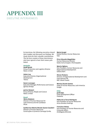 Appendix III
Executive Interviewees




                       In interviews, the following executives shared   Maria Gurgel
                       their insights and discussed our findings. We    Global Director, Human Resources
                       thank them for their valuable contributions.     Vale
                       The list here consists of those interviewees
                                                                        Érico Eduardo Magalhães
                       who have agreed to have their names pub-
                                                                        Human Resources Director
                       lished.                                          Globo Comunicação e Participações
                       Australia                                        Marcio Ogliara
                       Geoff Booth                                      Vice President, Human Resources and
                       Group Production and Logistics Director          Organizational Development
                       News Limited                                     Editora Abril
                       Helen Lea                                        Pérsio Pinheiro
                       Executive Director, Organizational               Director of Organizational Development and
                       Development                                      International HR
                       Telstra                                          BRF (Brasil Foods)
                       Karen Lonergan                                   Monica Duarte Santos
                       Executive Manager, Performance and Culture       Head of Human Resources, Latin America
                       Qantas Airways                                   Google
                       Janine Stewart
                                                                        Chile
                       Group Director, People and Culture
                                                                        Jordi Gaju
                       News Limited
                                                                        Chief Development Officer
                                                                        Falabella
                       Brazil
                       Vânia Akabane                                    Pablo de la Torre Rodriguez
                       Director of Human Resources for                  Vice President of Human Resources
                       Latin America and the Caribbean                  Arcos Dorados Holdings
                       Alcoa
                                                                        Francisco Veloso
                       Guilherme Alberto Woods Soares Cavalieri         Vice President of Human Resources and
                       Director of Human Resources                      Corporate Affairs
                       Construções e Comércio Camargo Corrêa            Antofagasta Minerals




48 | Creating People Advantage 2012
 