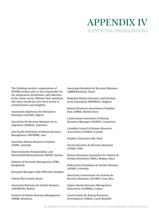 Appendix IV
                                                                   Supporting Organizations




The following member organizations of             Associação Brasileira de Recursos Humanos
WFPMA helped with or were responsible for         (ABRH-Nacional), Brazil
the preparation, distribution, and collection
of the online survey. Without their assistance,   Bulgarian Human Resources and Develop-
this report would not have been nearly so         ment Association (BHRMDA), Bulgaria
comprehensive and insightful.
                                                  Human Resources Association of Burkina
Association Algérienne des Ressources             Faso (ABRH), Burkina Faso
Humaines (ALGRH), Algeria
                                                  Cameroonian Association of Human
Asociación De Recursos Humanos de la              Resources Managers (AGRHU), Cameroon
Argentina (ADRHA), Argentina
                                                  Canadian Council of Human Resources
Asia Pacific Federation of Human Resource         Associations (CCHRA), Canada
Management (APFHRM), Asia
                                                  Chadian Association HR, Chad
Australian Human Resources Institute
(AHRI), Australia                                 Círculo Ejecutivo de Recursos Humanos
                                                  (CERH), Chile
Österreichisches Produktivitäts- und
Wirtschaftlichkeits-Zentrum (ÖPWZ), Austria       Human Resources Association For Chinese &
                                                  Foreign Enterprises (HRA), Beijing, China
Institute of Personnel Management (IPM),
Bangladesh                                        Federación Colombiana de Gestión Humana
                                                  (ACRIP), Colombia
Personnel Managers Club (PM Club), Belgium
                                                  Asociación Costarricense de Gestores de
Talents Plus Conseil, Benin                       Recursos Humanos (ACGRH), Costa Rica

Asociación Boliviana de Gestión Humana            Cyprus Human Resource Management
(ASOBOGH), Bolivia                                Association (CyHRMA), Cyprus

Institute of Human Resource Management            Czech Society for Human Resources
(iHRM), Botswana                                  Development (CSRLZ), Czech Republic


                              The Boston Consulting Group • World Federation Of People Management Associations | 51
 