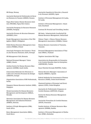 HR Norge, Norway                                 Asociación Española de Dirección y Desarrol-
                                                 lo de Personas (AEDIPE), Spain
Asociación Nacional de Profesionales de Recur-
sos Humanos de Panamá (ANREH), Panama            Institute of Personnel Management Sri Lanka,
                                                 Sri Lanka
Papua New Guinea Human Resources Insti-
tute (PNGHRI), Papua New Guinea                  Institute of Personnel Management—Swazi-
                                                 land, Swaziland
Asociación Paraguaya de Recursos Humanos
(APARH), Paraguay                                Centrum för Personal and Utveckling, Sweden

Asociación Peruana de Recursos Humanos           HR Swiss - Schweizerische Gesellschaft für
(APERHU), Peru                                   Human Resources Management, Switzerland

People Management Association of the Phil-       Chinese Taipei—Chinese Human Resource
ippines (PMAP), Philippines                      Management Association (CHRMA), Taiwan

Polish Human Resources Management Asso-          Human Resource Association of Tanzania,
ciation (PHRMA), Poland                          Tanzania

Associação Portuguesa dos Gestores e Técni-      Personnel Management Association of Thai-
cos dos Recursos Humanos (AGP), Portugal         land (PMAT), Thailand

HR Management Club, Romania                      Togolese Association RH, Togo

National Personnel Managers’ Union               Association des Responsables de Formation
(ARMC), Russia                                   et de Gestion Humaine dans les Entreprises
                                                 (ARFORGHE), Tunisia
Arabian Society for Human Resource Man-
agement (ASHRM), Saudi Arabia                    İnsan Yönetimi Derneği (PERYÖN), Turkey

L’Association Nationale des Directeurs et        Human Resource Managers’ Association of
Cadres de la fonction Personnel du Sénégal       Uganda (HRMAU), Uganda
(ANDCPS), Senegal
                                                 Federal Authority for Government of Human
Organization Association of HR Professionals,    Resources (FAHR), United Arab Emirates
Serbia
                                                 Chartered Institute of Personnel and Devel-
Singapore Human Resources Institute (SHRI),      opment (CIPD), United Kingdom
Singapore
                                                 Asociación de Profesionales Uruguayos en
Slovak Association for Human Resources           Gestión Humana (ADPUGH), Uruguay
Management and Development (ZRRLZ),
Slovakia                                         Society for Human Resource Management
                                                 (SHRM), U.S.
Slovenian Association for Human Resource
Management and Industrial Relations              Asociación Venezolana de Gestión Humana
(ZDKDS), Slovenia                                (AVGH), Venezuela

Institute of People Management (IPM),            Zambia Institute of Human Resources Man-
South Africa                                     agement (ZIHRM), Zambia

Korea Management Association (KMA),              Institute of Personnel Management of Zimba-
South Korea                                      bwe (IPMZ), Zimbabwe


                            The Boston Consulting Group • World Federation Of People Management Associations | 53
 