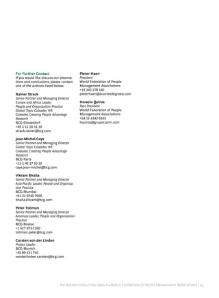 For Further Contact                         Pieter Haen
If you would like discuss our observa-      President
tions and conclusions, please contact       World Federation of People
one of the authors listed below:            Management Associations
                                            +31 343 578 140
Rainer Strack                               pieterhaen@duurstedegroep.com
Senior Partner and Managing Director
Europe and Africa Leader,                   Horacio Quiros
People and Organization Practice            Past President
Global Topic Coleader, HR                   World Federation of People
Coleader, Creating People Advantage         Management Associations
Research                                    +54 11 4342 6163
BCG Düsseldorf                              hquiros@grupoclarin.com
+49 2 11 30 11 30
strack.rainer@bcg.com

Jean-Michel Caye
Senior Partner and Managing Director
Global Topic Coleader, HR
Coleader, Creating People Advantage
Research
BCG Paris
+33 1 40 17 10 10
caye.jean-michel@bcg.com

Vikram Bhalla
Senior Partner and Managing Director
Asia-Pacific Leader, People and Organiza-
tion Practice
BCG Mumbai
+91 22 6749 7000
bhalla.vikram@bcg.com

Peter Tollman
Senior Partner and Managing Director
Americas Leader, People and Organization
Practice
BCG Boston
+1 617 973-1200
tollman.peter@bcg.com

Carsten von der Linden
Project Leader
BCG Munich
+49 89 231 740
vonderlinden.carsten@bcg.com




                               The Boston Consulting Group • World Federation Of People Management Associations | 55
 